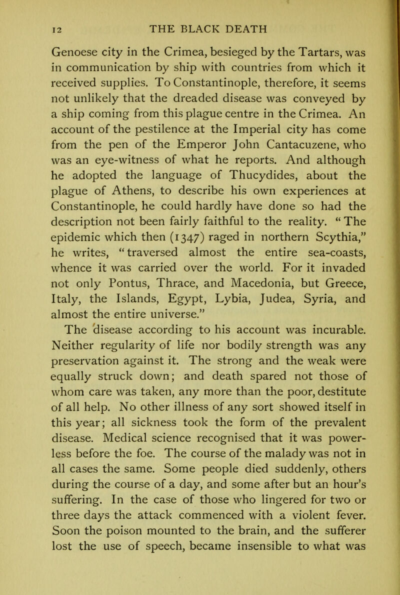 Genoese city in the Crimea, besieged by the Tartars, was in communication by ship with countries from which it received supplies. To Constantinople, therefore, it seems not unlikely that the dreaded disease was conveyed by a ship coming from this plague centre in the Crimea. An account of the pestilence at the Imperial city has come from the pen of the Emperor John Cantacuzene, who was an eye-witness of what he reports. And although he adopted the language of Thucydides, about the plague of Athens, to describe his own experiences at Constantinople, he could hardly have done so had the description not been fairly faithful to the reality.  The epidemic which then (1347) raged in northern Scythia, he writes,  traversed almost the entire sea-coasts, whence it was carried over the world. For it invaded not only Pontus, Thrace, and Macedonia, but Greece, Italy, the Islands, Egypt, Lybia, Judea, Syria, and almost the entire universe. The 'disease according to his account was incurable. Neither regularity of life nor bodily strength was any preservation against it. The strong and the weak were equally struck down; and death spared not those of whom care was taken, any more than the poor, destitute of all help. No other illness of any sort showed itself in this year; all sickness took the form of the prevalent disease. Medical science recognised that it was power- less before the foe. The course of the malady was not in all cases the same. Some people died suddenly, others during the course of a day, and some after but an hour's suffering. In the case of those who lingered for two or three days the attack commenced with a violent fever. Soon the poison mounted to the brain, and the sufferer lost the use of speech, became insensible to what was