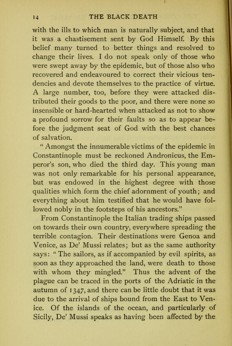 with the ills to which man is naturally subject, and that it was a chastisement sent by God Himself. By this belief many turned to better things and resolved to change their lives. I do not speak only of those who were swept away by the epidemic, but of those also who recovered and endeavoured to correct their vicious ten- dencies and devote themselves to the practice of virtue. A large number, too, before they were attacked dis- tributed their goods to the poor, and there were none so insensible or hard-hearted when attacked as not to show a profound sorrow for their faults so as to appear be- fore the judgment seat of God with the best chances of salvation.  Amongst the innumerable victims of the epidemic in Constantinople must be reckoned Andronicus, the Em- peror's son, who died the third day. This young man was not only remarkable for his personal appearance, but was endowed in the highest degree with those qualities which form the chief adornment of youth; and everything about him testified that he would have fol- lowed nobly in the footsteps of his ancestors. From Constantinople the Italian trading ships passed on towards their own country, everywhere spreading the terrible contagion. Their destinations were Genoa and Venice, as De' Mussi relates; but as the same authority says:  The sailors, as if accompanied by evil spirits, as soon as they approached the land, were death to those with whom they mingled. Thus the advent of the plague can be traced in the ports of the Adriatic in the autumn of 1347, and there can be little doubt that it was due to the arrival of ships bound from the East to Ven- ice. Of the islands of the ocean, and particularly of Sicily, De' Mussi speaks as having been affected by the