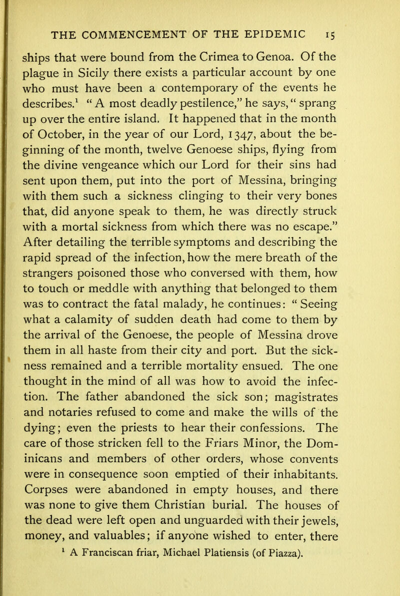 ships that were bound from the Crimea to Genoa. Of the plague in Sicily there exists a particular account by one who must have been a contemporary of the events he describes.1  A most deadly pestilence, he says, sprang up over the entire island. It happened that in the month of October, in the year of our Lord, 1347, about the be- ginning of the month, twelve Genoese ships, flying from the divine vengeance which our Lord for their sins had sent upon them, put into the port of Messina, bringing with them such a sickness clinging to their very bones that, did anyone speak to them, he was directly struck with a mortal sickness from which there was no escape. After detailing the terrible symptoms and describing the rapid spread of the infection, how the mere breath of the strangers poisoned those who conversed with them, how to touch or meddle with anything that belonged to them was to contract the fatal malady, he continues:  Seeing what a calamity of sudden death had come to them by the arrival of the Genoese, the people of Messina drove them in all haste from their city and port. But the sick- ness remained and a terrible mortality ensued. The one thought in the mind of all was how to avoid the infec- tion. The father abandoned the sick son; magistrates and notaries refused to come and make the wills of the dying; even the priests to hear their confessions. The care of those stricken fell to the Friars Minor, the Dom- inicans and members of other orders, whose convents were in consequence soon emptied of their inhabitants. Corpses were abandoned in empty houses, and there was none to give them Christian burial. The houses of the dead were left open and unguarded with their jewels, money, and valuables; if anyone wished to enter, there 1 A Franciscan friar, Michael Platiensis (of Piazza).