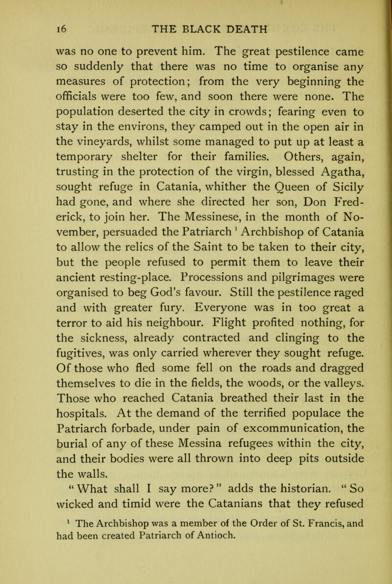 was no one to prevent him. The great pestilence came so suddenly that there was no time to organise any measures of protection; from the very beginning the officials were too few, and soon there were none. The population deserted the city in crowds; fearing even to stay in the environs, they camped out in the open air in the vineyards, whilst some managed to put up at least a temporary shelter for their families. Others, again, trusting in the protection of the virgin, blessed Agatha, sought refuge in Catania, whither the Queen of Sicily had gone, and where she directed her son, Don Fred- erick, to join her. The Messinese, in the month of No- vember, persuaded the Patriarch 1 Archbishop of Catania to allow the relics of the Saint to be taken to their city, but the people refused to permit them to leave their ancient resting-place. Processions and pilgrimages were organised to beg God's favour. Still the pestilence raged and with greater fury. Everyone was in too great a terror to aid his neighbour. Flight profited nothing, for the sickness, already contracted and clinging to the fugitives, was only carried wherever they sought refuge. Of those who fled some fell on the roads and dragged themselves to die in the fields, the woods, or the valleys. Those who reached Catania breathed their last in the hospitals. At the demand of the terrified populace the Patriarch forbade, under pain of excommunication, the burial of any of these Messina refugees within the city, and their bodies were all thrown into deep pits outside the walls. What shall I say more? adds the historian. So wicked and timid were the Catanians that they refused 1 The Archbishop was a member of the Order of St. Francis, and had been created Patriarch of Antioch.