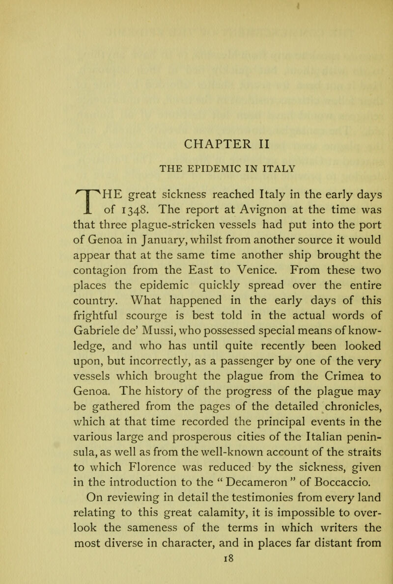 CHAPTER II THE EPIDEMIC IN ITALY THE great sickness reached Italy in the early days of 1348. The report at Avignon at the time was that three plague-stricken vessels had put into the port of Genoa in January, whilst from another source it would appear that at the same time another ship brought the contagion from the East to Venice. From these two places the epidemic quickly spread over the entire country. What happened in the early days of this frightful scourge is best told in the actual words of Gabriele de' Mussi, who possessed special means of know- ledge, and who has until quite recently been looked upon, but incorrectly, as a passenger by one of the very vessels which brought the plague from the Crimea to Genoa. The history of the progress of the plague may be gathered from the pages of the detailed chronicles, which at that time recorded the principal events in the various large and prosperous cities of the Italian penin- sula, as well as from the well-known account of the straits to which Florence was reduced by the sickness, given in the introduction to the  Decameron  of Boccaccio. On reviewing in detail the testimonies from every land relating to this great calamity, it is impossible to over- look the sameness of the terms in which writers the most diverse in character, and in places far distant from