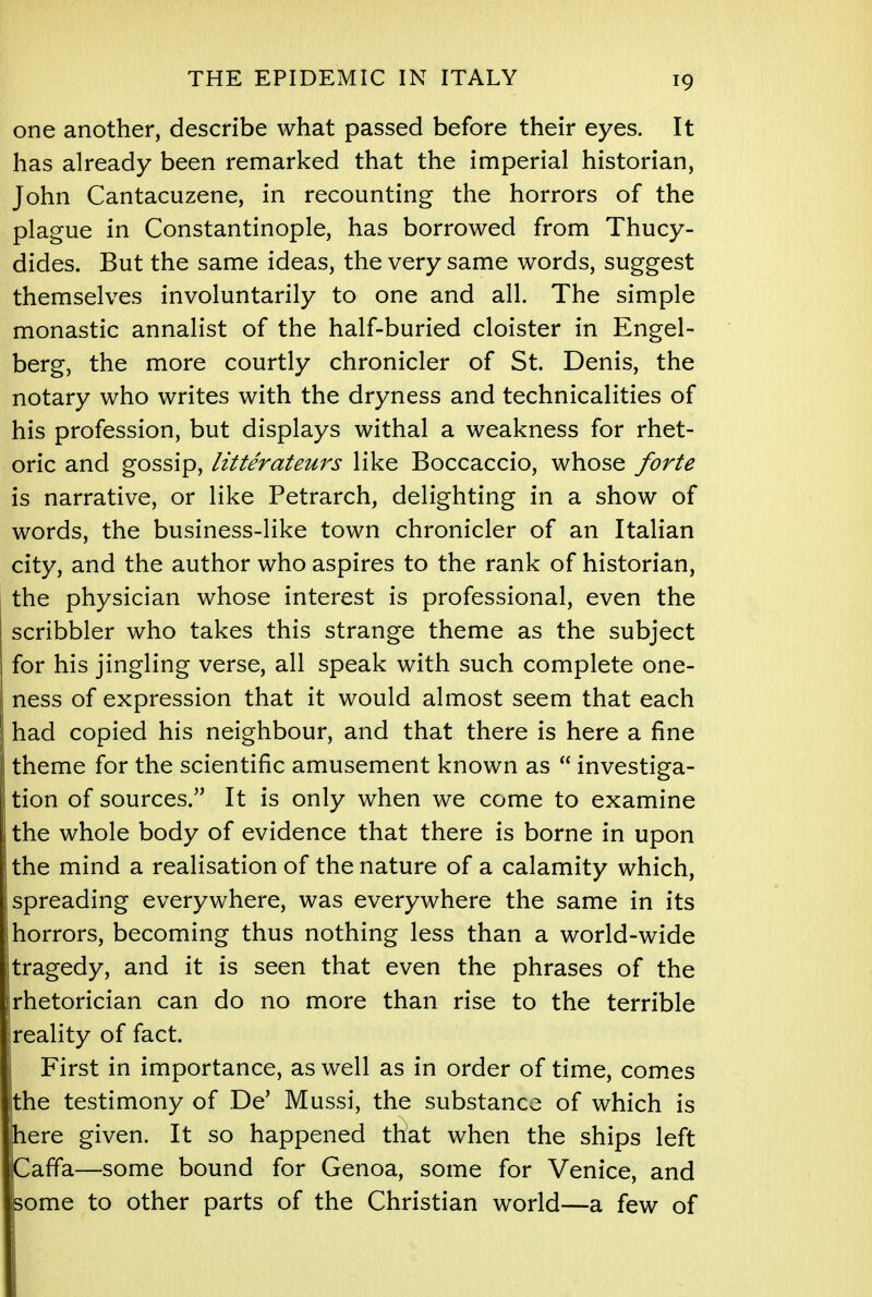 one another, describe what passed before their eyes. It has already been remarked that the imperial historian, John Cantacuzene, in recounting the horrors of the plague in Constantinople, has borrowed from Thucy- dides. But the same ideas, the very same words, suggest themselves involuntarily to one and all. The simple monastic annalist of the half-buried cloister in Engel- berg, the more courtly chronicler of St. Denis, the notary who writes with the dryness and technicalities of his profession, but displays withal a weakness for rhet- oric and gossip, litterateurs like Boccaccio, whose forte is narrative, or like Petrarch, delighting in a show of words, the business-like town chronicler of an Italian city, and the author who aspires to the rank of historian, the physician whose interest is professional, even the scribbler who takes this strange theme as the subject for his jingling verse, all speak with such complete one- ness of expression that it would almost seem that each had copied his neighbour, and that there is here a fine theme for the scientific amusement known as  investiga- tion of sources. It is only when we come to examine the whole body of evidence that there is borne in upon the mind a realisation of the nature of a calamity which, spreading everywhere, was everywhere the same in its horrors, becoming thus nothing less than a world-wide tragedy, and it is seen that even the phrases of the Irhetorician can do no more than rise to the terrible reality of fact. First in importance, as well as in order of time, comes the testimony of De' Mussi, the substance of which is here given. It so happened that when the ships left Caffa—some bound for Genoa, some for Venice, and Isome to other parts of the Christian world—a few of