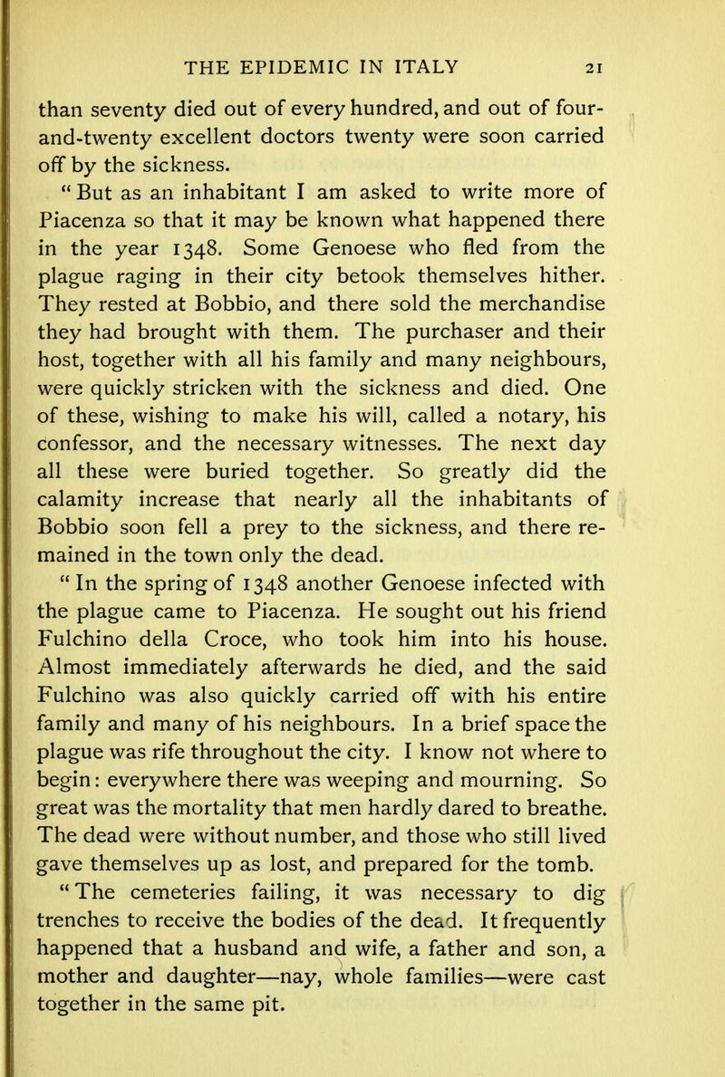 than seventy died out of every hundred, and out of four- and-twenty excellent doctors twenty were soon carried off by the sickness.  But as an inhabitant I am asked to write more of Piacenza so that it may be known what happened there in the year 1348. Some Genoese who fled from the plague raging in their city betook themselves hither. They rested at Bobbio, and there sold the merchandise they had brought with them. The purchaser and their host, together with all his family and many neighbours, were quickly stricken with the sickness and died. One of these, wishing to make his will, called a notary, his confessor, and the necessary witnesses. The next day all these were buried together. So greatly did the calamity increase that nearly all the inhabitants of Bobbio soon fell a prey to the sickness, and there re- mained in the town only the dead.  In the spring of 1348 another Genoese infected with the plague came to Piacenza. He sought out his friend Fulchino della Croce, who took him into his house. Almost immediately afterwards he died, and the said Fulchino was also quickly carried off with his entire family and many of his neighbours. In a brief space the plague was rife throughout the city. I know not where to begin: everywhere there was weeping and mourning. So great was the mortality that men hardly dared to breathe. The dead were without number, and those who still lived gave themselves up as lost, and prepared for the tomb.  The cemeteries failing, it was necessary to dig trenches to receive the bodies of the dead. It frequently happened that a husband and wife, a father and son, a mother and daughter—nay, whole families—were cast together in the same pit.