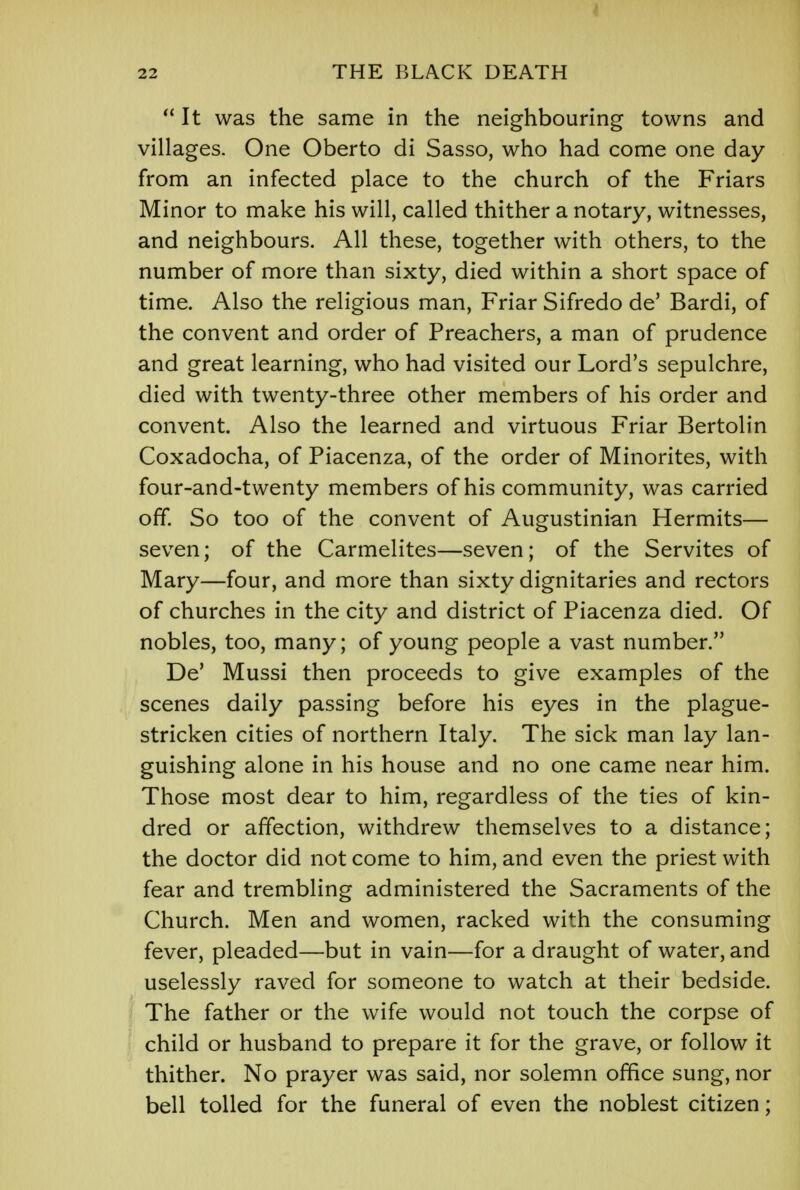  It was the same in the neighbouring towns and villages. One Oberto di Sasso, who had come one day from an infected place to the church of the Friars Minor to make his will, called thither a notary, witnesses, and neighbours. All these, together with others, to the number of more than sixty, died within a short space of time. Also the religious man, Friar Sifredo de' Bardi, of the convent and order of Preachers, a man of prudence and great learning, who had visited our Lord's sepulchre, died with twenty-three other members of his order and convent. Also the learned and virtuous Friar Bertolin Coxadocha, of Piacenza, of the order of Minorites, with four-and-twenty members of his community, was carried off. So too of the convent of Augustinian Hermits— seven; of the Carmelites—seven; of the Servites of Mary—four, and more than sixty dignitaries and rectors of churches in the city and district of Piacenza died. Of nobles, too, many; of young people a vast number. De' Mussi then proceeds to give examples of the scenes daily passing before his eyes in the plague- stricken cities of northern Italy. The sick man lay lan- guishing alone in his house and no one came near him. Those most dear to him, regardless of the ties of kin- dred or affection, withdrew themselves to a distance; the doctor did not come to him, and even the priest with fear and trembling administered the Sacraments of the Church. Men and women, racked with the consuming fever, pleaded—but in vain—for a draught of water, and uselessly raved for someone to watch at their bedside. The father or the wife would not touch the corpse of child or husband to prepare it for the grave, or follow it thither. No prayer was said, nor solemn office sung, nor bell tolled for the funeral of even the noblest citizen;