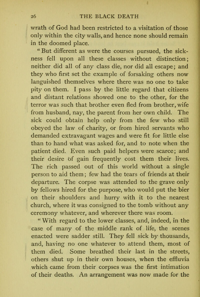 I 26 THE BLACK DEATH wrath of God had been restricted to a visitation of those only within the city walls, and hence none should remain in the doomed place.  But different as were the courses pursued, the sick- ness fell upon all these classes without distinction; neither did all of any class die, nor did all escape; and they who first set the example of forsaking others now languished themselves where there was no one to take pity on them. I pass by the little regard that citizens and distant relations showed one to the other, for the terror was such that brother even fled from brother, wife from husband, nay, the parent from her own child. The sick could obtain help only from the few who still obeyed the law of charity, or from hired servants who demanded extravagant wages and were fit for little else than to hand what was asked for, and to note when the patient died. Even such paid helpers were scarce; and their desire of gain frequently cost them their lives. The rich passed out of this world without a single person to aid them; few had the tears of friends at their departure. The corpse was attended to the grave only by fellows hired for the purpose, who would put the bier on their shoulders and hurry with it to the nearest church, where it was consigned to the tomb without any ceremony whatever, and wherever there was room.  With regard to the lower classes, and, indeed, in the case of many of the middle rank of life, the scenes enacted were sadder still. They fell sick by thousands, and, having no one whatever to attend them, most of them died. Some breathed their last in the streets, others shut up in their own houses, when the effluvia which came from their corpses was the first intimation of their deaths. An arrangement was now made for the