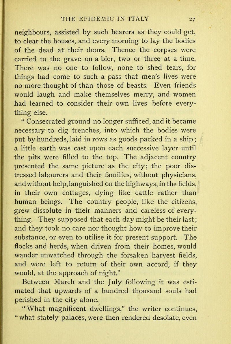 neighbours, assisted by such bearers as they could get, to clear the houses, and every morning to lay the bodies of the dead at their doors. Thence the corpses were carried to the grave on a bier, two or three at a time. There was no one to follow, none to shed tears, for things had come to such a pass that men's lives were no more thought of than those of beasts. Even friends would laugh and make themselves merry, and women had learned to consider their own lives before every- thing else.  Consecrated ground no longer sufficed, and it became necessary to dig trenches, into which the bodies were put by hundreds, laid in rows as goods packed in a ship; a little earth was cast upon each successive layer until the pits were rilled to the top. The adjacent country presented the same picture as the city; the poor dis- tressed labourers and their families, without physicians, and without help, languished on the highways, in the fields, in their own cottages, dying like cattle rather than human beings. The country people, like the citizens, grew dissolute in their manners and careless of every- thing. They supposed that each day might be their last; and they took no care nor thought how to improve their substance, or even to utilise it for present support. The flocks and herds, when driven from their homes, would wander unwatched through the forsaken harvest fields, and were left to return of their own accord, if they would, at the approach of night. Between March and the July following it was esti- mated that upwards of a hundred thousand souls had perished in the city alone. What magnificent dwellings, the writer continues,  what stately palaces, were then rendered desolate, even