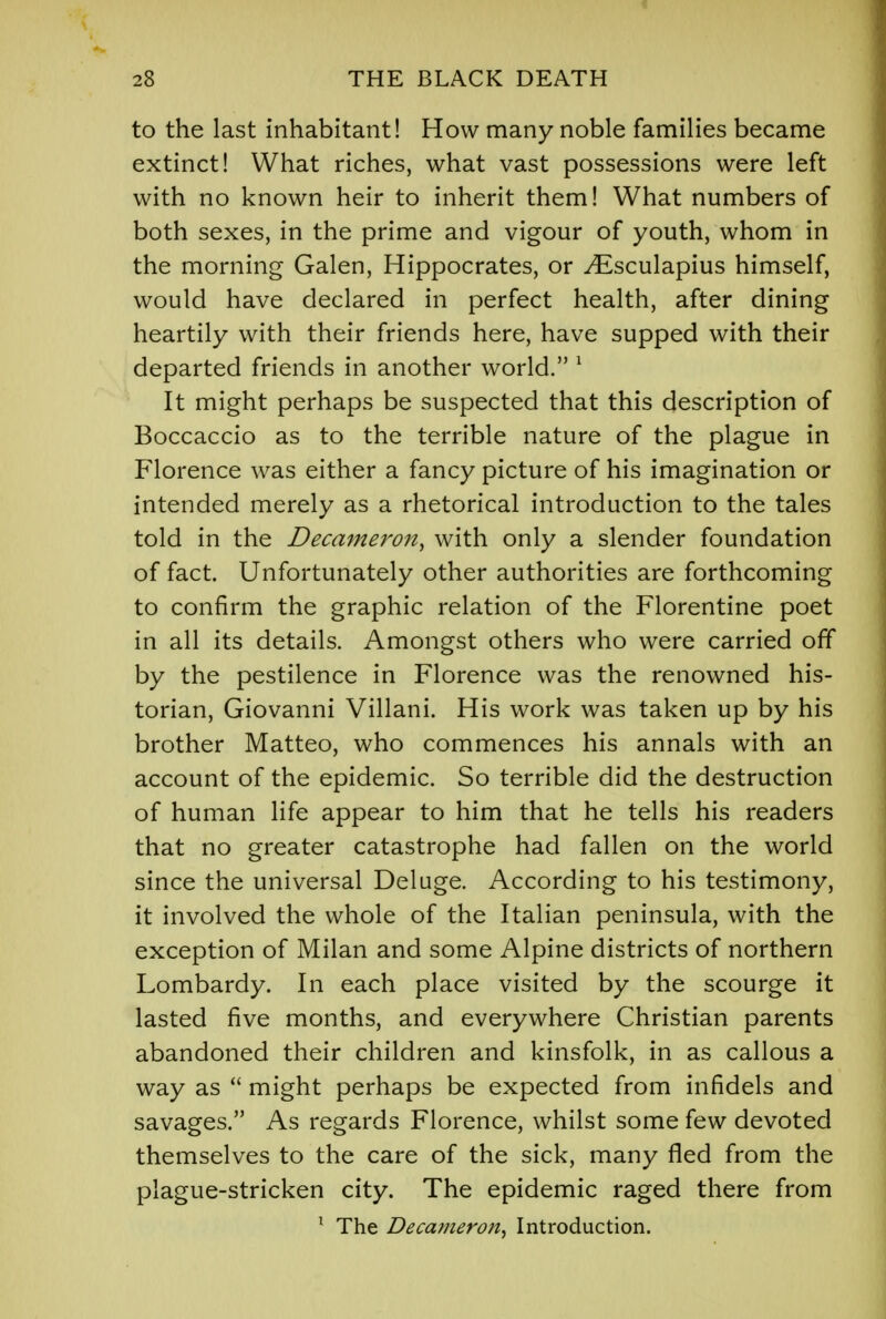 to the last inhabitant! How many noble families became extinct! What riches, what vast possessions were left with no known heir to inherit them! What numbers of both sexes, in the prime and vigour of youth, whom in the morning Galen, Hippocrates, or ^Esculapius himself, would have declared in perfect health, after dining heartily with their friends here, have supped with their departed friends in another world. 1 It might perhaps be suspected that this description of Boccaccio as to the terrible nature of the plague in Florence was either a fancy picture of his imagination or intended merely as a rhetorical introduction to the tales told in the Decameron, with only a slender foundation of fact. Unfortunately other authorities are forthcoming to confirm the graphic relation of the Florentine poet in all its details. Amongst others who were carried off by the pestilence in Florence was the renowned his- torian, Giovanni Villani. His work was taken up by his brother Matteo, who commences his annals with an account of the epidemic. So terrible did the destruction of human life appear to him that he tells his readers that no greater catastrophe had fallen on the world since the universal Deluge. According to his testimony, it involved the whole of the Italian peninsula, with the exception of Milan and some Alpine districts of northern Lombardy. In each place visited by the scourge it lasted five months, and everywhere Christian parents abandoned their children and kinsfolk, in as callous a way as  might perhaps be expected from infidels and savages. As regards Florence, whilst some few devoted themselves to the care of the sick, many fled from the plague-stricken city. The epidemic raged there from 1 The Decameron^ Introduction.