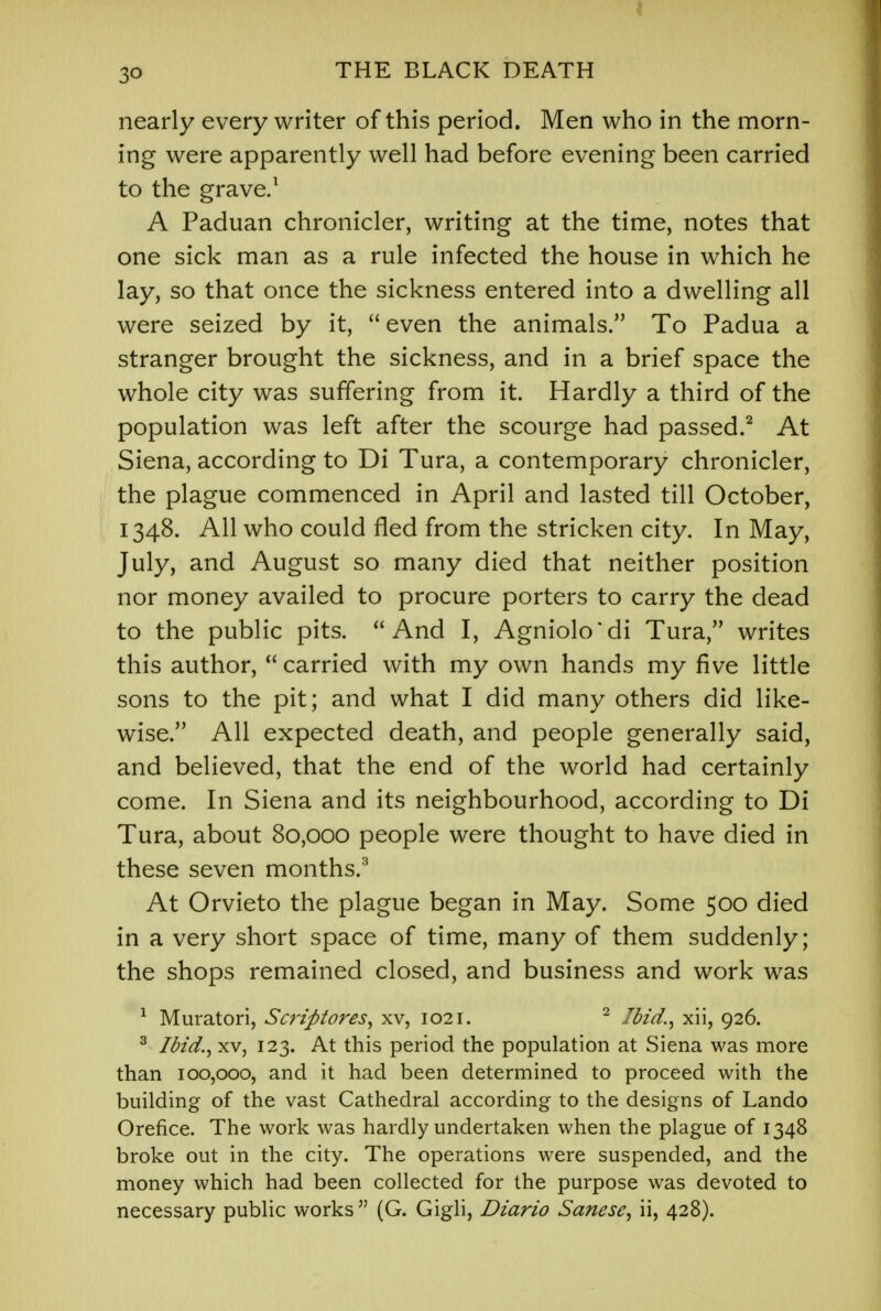 nearly every writer of this period. Men who in the morn- ing were apparently well had before evening been carried to the grave.1 A Paduan chronicler, writing at the time, notes that one sick man as a rule infected the house in which he lay, so that once the sickness entered into a dwelling all were seized by it,  even the animals. To Padua a stranger brought the sickness, and in a brief space the whole city was suffering from it. Hardly a third of the population was left after the scourge had passed.2 At Siena, according to Di Tura, a contemporary chronicler, the plague commenced in April and lasted till October, 1348. All who could fled from the stricken city. In May, July, and August so many died that neither position nor money availed to procure porters to carry the dead to the public pits. And I, Agniolo'di Tura, writes this author,  carried with my own hands my five little sons to the pit; and what I did many others did like- wise. All expected death, and people generally said, and believed, that the end of the world had certainly come. In Siena and its neighbourhood, according to Di Tura, about 80,000 people were thought to have died in these seven months.3 At Orvieto the plague began in May. Some 500 died in a very short space of time, many of them suddenly; the shops remained closed, and business and work was 1 Muratori, Scriptores, xv, 1021. 2 Ibid., xii, 926. 3 Ibid., xv, 123. At this period the population at Siena was more than 100,000, and it had been determined to proceed with the building of the vast Cathedral according to the designs of Lando Orefice. The work was hardly undertaken when the plague of 1348 broke out in the city. The operations were suspended, and the money which had been collected for the purpose was devoted to necessary public works  (G. Gigli, Diario Sanese, ii, 428).