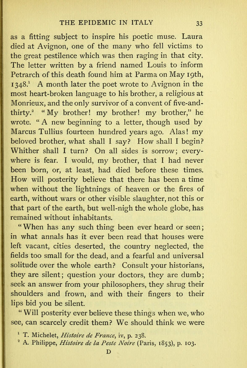 as a fitting subject to inspire his poetic muse. Laura died at Avignon, one of the many who fell victims to the great pestilence which was then raging in that city. The letter written by a friend named Louis to inform Petrarch of this death found him at Parma on May 19th, 1348.1 A month later the poet wrote to Avignon in the most heart-broken language to his brother, a religious at Monrieux, and the only survivor of a convent of five-and- thirty.2 My brother! my brother! my brother, he wrote.  A new beginning to a letter, though used by Marcus Tullius fourteen hundred years ago. Alas! my beloved brother, what shall I say? How shall I begin? Whither shall I turn? On all sides is sorrow; every- where is fear. I would, my brother, that I had never been born, or, at least, had died before these times. How will posterity believe that there has been a time when without the lightnings of heaven or the fires of earth, without wars or other visible slaughter, not this or that part of the earth, but well-nigh the whole globe, has remained without inhabitants.  When has any such thing been ever heard or seen; in what annals has it ever been read that houses were left vacant, cities deserted, the country neglected, the fields too small for the dead, and a fearful and universal solitude over the whole earth? Consult your historians, they are silent; question your doctors, they are dumb; seek an answer from your philosophers, they shrug their shoulders and frown, and with their fingers to their lips bid you be silent.  Will posterity ever believe these things when we, who see, can scarcely credit them? We should think we were 1 T. Michelet, Histoire de France, iv, p. 238. 2 A. Philippe, Histoire de la Peste Noire (Paris, 1853), p. 103. D