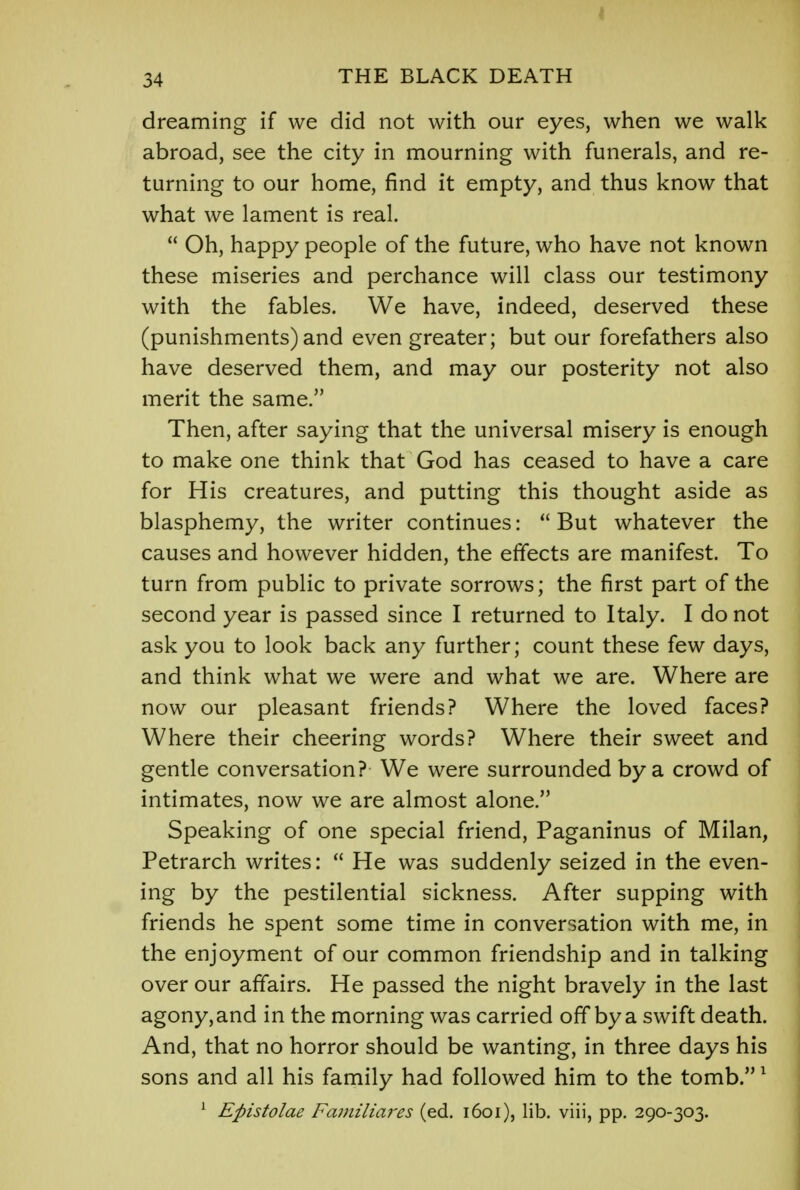 dreaming if we did not with our eyes, when we walk abroad, see the city in mourning with funerals, and re- turning to our home, find it empty, and thus know that what we lament is real.  Oh, happy people of the future, who have not known these miseries and perchance will class our testimony with the fables. We have, indeed, deserved these (punishments) and even greater; but our forefathers also have deserved them, and may our posterity not also merit the same. Then, after saying that the universal misery is enough to make one think that God has ceased to have a care for His creatures, and putting this thought aside as blasphemy, the writer continues: But whatever the causes and however hidden, the effects are manifest. To turn from public to private sorrows; the first part of the second year is passed since I returned to Italy. I do not ask you to look back any further; count these few days, and think what we were and what we are. Where are now our pleasant friends? Where the loved faces? Where their cheering words? Where their sweet and gentle conversation? We were surrounded by a crowd of intimates, now we are almost alone. Speaking of one special friend, Paganinus of Milan, Petrarch writes:  He was suddenly seized in the even- ing by the pestilential sickness. After supping with friends he spent some time in conversation with me, in the enjoyment of our common friendship and in talking over our affairs. He passed the night bravely in the last agony, and in the morning was carried off by a swift death. And, that no horror should be wanting, in three days his sons and all his family had followed him to the tomb.1 1 Epistolae Familiares (ed. 1601), lib. viii, pp. 290-303.