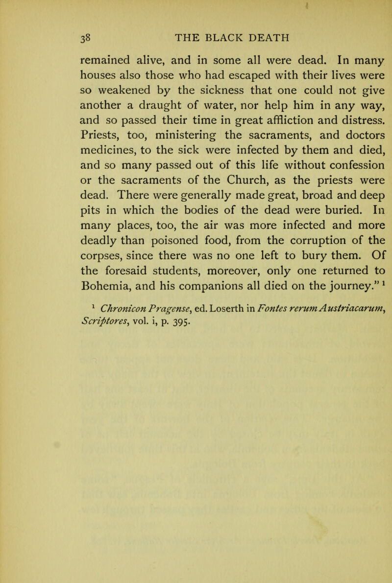 38 THE BLACK DEATH remained alive, and in some all were dead. In many houses also those who had escaped with their lives were so weakened by the sickness that one could not give another a draught of water, nor help him in any way, and so passed their time in great affliction and distress. Priests, too, ministering the sacraments, and doctors medicines, to the sick were infected by them and died, and so many passed out of this life without confession or the sacraments of the Church, as the priests were dead. There were generally made great, broad and deep pits in which the bodies of the dead were buried. In many places, too, the air was more infected and more deadly than poisoned food, from the corruption of the corpses, since there was no one left to bury them. Of the foresaid students, moreover, only one returned to Bohemia, and his companions all died on the journey. 1 1 Chronicon Pragense, ed. Loserth in Fontes rerum Austriacarum, Scrip tores, vol. i, p. 395.
