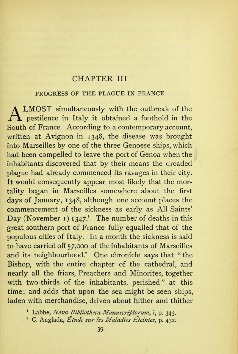 CHAPTER III PROGRESS OF THE PLAGUE IN FRANCE ALMOST simultaneously with the outbreak of the pestilence in Italy it obtained a foothold in the South of France. According to a contemporary account, written at Avignon in 1348, the disease was brought into Marseilles by one of the three Genoese ships, which had been compelled to leave the port of Genoa when the inhabitants discovered that by their means the dreaded plague had already commenced its ravages in their city. It would consequently appear most likely that the mor- tality began in Marseilles somewhere about the first days of January, 1348, although one account places the commencement of the sickness as early as All Saints' Day (November 1) 1347.1 The number of deaths in this great southern port of France fully equalled that of the populous cities of Italy. In a month the sickness is said to have carried off 57,000 of the inhabitants of Marseilles and its neighbourhood.2 One chronicle says that  the Bishop, with the entire chapter of the cathedral, and nearly all the friars, Preachers and Minorites, together with two-thirds of the inhabitants, perished at this time; and adds that upon the sea might be seen ships, laden with merchandise, driven about hither and thither 1 Labbe, Nova Bibliotheca Manuscrifitorum, i, p. 343. 2 C. Anglada, Etude sur les Maladies Eteintes, p. 432.