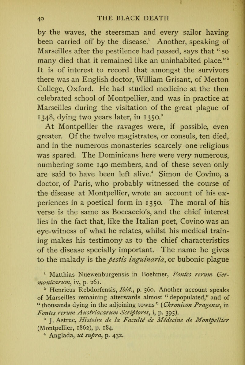 by the waves, the steersman and every sailor having been carried off by the disease.1 Another, speaking of Marseilles after the pestilence had passed, says that  so many died that it remained like an uninhabited place.2 It is of interest to record that amongst the survivors there was an English doctor, William Grisant, of Merton College, Oxford. He had studied medicine at the then celebrated school of Montpellier, and was in practice at Marseilles during the visitation of the great plague of 1348, dying two years later, in 1350.3 At Montpellier the ravages were, if possible, even greater. Of the twelve magistrates, or consuls, ten died, and in the numerous monasteries scarcely one religious was spared. The Dominicans here were very numerous, numbering some 140 members, and of these seven only are said to have been left alive.4 Simon de Covino, a doctor, of Paris, who probably witnessed the course of the disease at Montpellier, wrote an account of his ex- periences in a poetical form in 1350. The moral of his verse is the same as Boccaccio's, and the chief interest lies in the fact that, like the Italian poet, Covino was an eye-witness of what he relates, whilst his medical train- ing makes his testimony as to the chief characteristics of the disease specially important. The name he gives to the malady is the pestis inguinaria, or bubonic plague 1 Matthias Nuewenburgensis in Boehmer, Fontes rerum Ger- manicarum, iv, p. 261. 2 Henricus Rebdorfensis, Ibid., p. 560. Another account speaks of Marseilles remaining afterwards almost  depopulated, and of thousands dying in the adjoining towns {Chronicon Pragense, in Fontes rerum Austriacarum Scriptores, i, p. 395). 3 J. Astruc, Histoire de la Faculte de Medecine de Montpellier (Montpellier, 1862), p. 184. 4 Anglada, ut supra, p. 432.