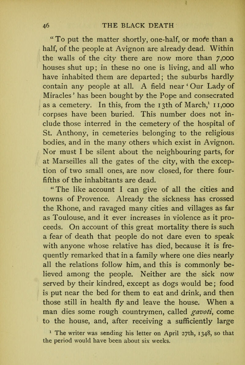 I 46 THE BLACK DEATH  To put the matter shortly, one-half, or more than a half, of the people at Avignon are already dead. Within the walls of the city there are now more than 7,000 houses shut up; in these no one is living, and all who have inhabited them are departed; the suburbs hardly contain any people at all. A field near ' Our Lady of Miracles' has been bought by the Pope and consecrated as a cemetery. In this, from the 13th of March,1 11,000 corpses have been buried. This number does not in- clude those interred in the cemetery of the hospital of St. Anthony, in cemeteries belonging to the religious bodies, and in the many others which exist in Avignon. Nor must I be silent about the neighbouring parts, for at Marseilles all the gates of the city, with the excep- tion of two small ones, are now closed, for there four- fifths of the inhabitants are dead. The like account I can give of all the cities and towns of Provence. Already the sickness has crossed the Rhone, and ravaged many cities and villages as far as Toulouse, and it ever increases in violence as it pro- ceeds. On account of this great mortality there is such a fear of death that people do not dare even to speak with anyone whose relative has died, because it is fre- quently remarked that in a family where one dies nearly all the relations follow him, and this is commonly be- lieved among the people. Neither are the sick now served by their kindred, except as dogs would be; food is put near the bed for them to eat and drink, and then those still in health fly and leave the house. When a man dies some rough countrymen, called gavoti, come to the house, and, after receiving a sufficiently large 1 The writer was sending his letter on April 27th, 1348, so that the period would have been about six weeks.