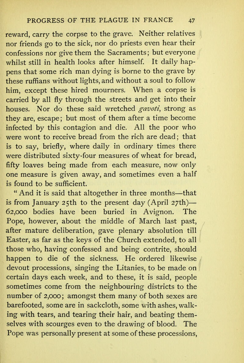 reward, carry the corpse to the grave. Neither relatives nor friends go to the sick, nor do priests even hear their confessions nor give them the Sacraments; but everyone whilst still in health looks after himself. It daily hap- pens that some rich man dying is borne to the grave by these ruffians without lights, and without a soul to follow him, except these hired mourners. When a corpse is carried by all fly through the streets and get into their houses. Nor do these said wretched gavoti, strong as they are, escape; but most of them after a time become infected by this contagion and die. All the poor who were wont to receive bread from the rich are dead; that is to say, briefly, where daily in ordinary times there were distributed sixty-four measures of wheat for bread, fifty loaves being made from each measure, now only one measure is given away, and sometimes even a half is found to be sufficient.  And it is said that altogether in three months—that is from January 25th to the present day (April 27th)— 62,000 bodies have been buried in Avignon. The Pope, however, about the middle of March last past, after mature deliberation, gave plenary absolution till Easter, as far as the keys of the Church extended, to all those who, having confessed and being contrite, should happen to die of the sickness. He ordered likewise devout processions, singing the Litanies, to be made on certain days each week, and to these, it is said, people sometimes come from the neighbouring districts to the number of 2,000; amongst them many of both sexes are barefooted, some are in sackcloth, some with ashes, walk- ing with tears, and tearing their hair, and beating them- selves with scourges even to the drawing of blood. The Pope was personally present at some of these processions,