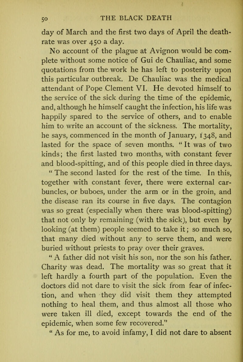 50 THE BLACK DEATH day of March and the first two days of April the death- rate was over 450 a day. No account of the plague at Avignon would be com- plete without some notice of Gui de Chauliac, and some quotations from the work he has left to posterity upon this particular outbreak. De Chauliac was the medical attendant of Pope Clement VI. He devoted himself to the service of the sick during the time of the epidemic, and, although he himself caught the infection, his life was happily spared to the service of others, and to enable him to write an account of the sickness. The mortality, he says, commenced in the month of January, 1348, and lasted for the space of seven months.  It was of two kinds; the first lasted two months, with constant fever and blood-spitting, and of this people died in three days.  The second lasted for the rest of the time. In this, together with constant fever, there were external car- buncles, or buboes, under the arm or in the groin, and the disease ran its course in five days. The contagion was so great (especially when there was blood-spitting) that not only by remaining (with the sick), but even by looking (at them) people seemed to take it; so much so, that many died without any to serve them, and were buried without priests to pray over their graves.  A father did not visit his son, nor the son his father. Charity was dead. The mortality was so great that it left hardly a fourth part of the population. Even the doctors did not dare to visit the sick from fear of infec- tion, and when they did visit them they attempted nothing to heal them, and thus almost all those who were taken ill died, except towards the end of the epidemic, when some few recovered.  As for me, to avoid infamy, I did not dare to absent