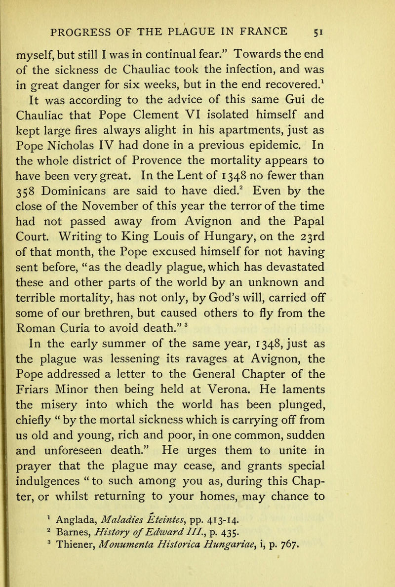 myself, but still I was in continual fear. Towards the end of the sickness de Chauliac took the infection, and was in great danger for six weeks, but in the end recovered.1 It was according to the advice of this same Gui de Chauliac that Pope Clement VI isolated himself and kept large fires always alight in his apartments, just as Pope Nicholas IV had done in a previous epidemic. In the whole district of Provence the mortality appears to have been very great. In the Lent of 1348 no fewer than 358 Dominicans are said to have died.2 Even by the close of the November of this year the terror of the time had not passed away from Avignon and the Papal Court. Writing to King Louis of Hungary, on the 23rd of that month, the Pope excused himself for not having sent before, as the deadly plague, which has devastated these and other parts of the world by an unknown and terrible mortality, has not only, by God's will, carried off some of our brethren, but caused others to fly from the Roman Curia to avoid death.3 In the early summer of the same year, 1348, just as the plague was lessening its ravages at Avignon, the Pope addressed a letter to the General Chapter of the Friars Minor then being held at Verona. He laments the misery into which the world has been plunged, chiefly  by the mortal sickness which is carrying off from us old and young, rich and poor, in one common, sudden and unforeseen death. He urges them to unite in prayer that the plague may cease, and grants special indulgences  to such among you as, during this Chap- ter, or whilst returning to your homes, may chance to 1 Anglada, Maladies Eteintes, pp. 413-14. 2 Barnes, History of Edward III., p. 435. 3 Thiener, Monumenta Historica Hungariae, i, p. 767.