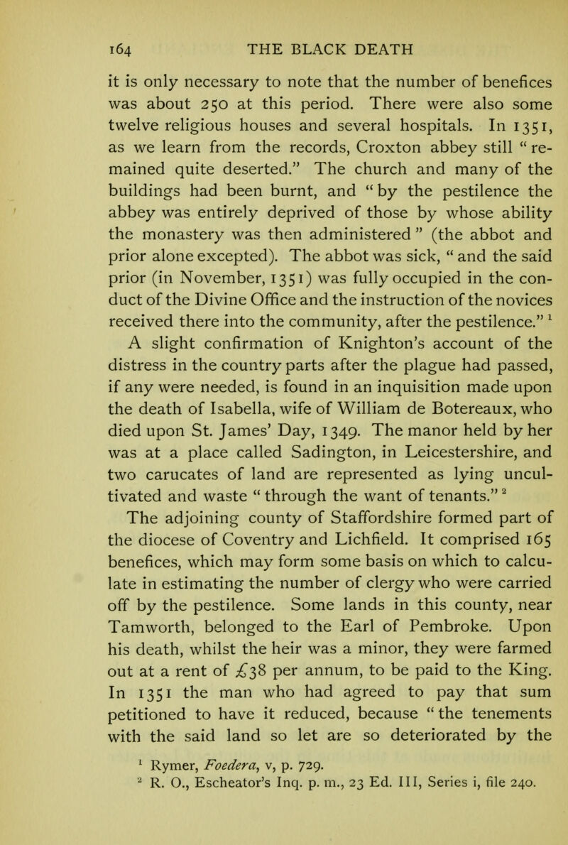it is only necessary to note that the number of benefices was about 250 at this period. There were also some twelve religious houses and several hospitals. In 1351, as we learn from the records, Croxton abbey still  re- mained quite deserted. The church and many of the buildings had been burnt, and  by the pestilence the abbey was entirely deprived of those by whose ability the monastery was then administered  (the abbot and prior alone excepted). The abbot was sick,  and the said prior (in November, 1351) was fully occupied in the con- duct of the Divine Office and the instruction of the novices received there into the community, after the pestilence. 1 A slight confirmation of Knighton's account of the distress in the country parts after the plague had passed, if any were needed, is found in an inquisition made upon the death of Isabella, wife of William de Botereaux, who died upon St. James' Day, 1349. The manor held by her was at a place called Sadington, in Leicestershire, and two carucates of land are represented as lying uncul- tivated and waste  through the want of tenants.2 The adjoining county of Staffordshire formed part of the diocese of Coventry and Lichfield. It comprised 165 benefices, which may form some basis on which to calcu- late in estimating the number of clergy who were carried off by the pestilence. Some lands in this county, near Tamworth, belonged to the Earl of Pembroke. Upon his death, whilst the heir was a minor, they were farmed out at a rent of £38 per annum, to be paid to the King. In 1351 the man who had agreed to pay that sum petitioned to have it reduced, because  the tenements with the said land so let are so deteriorated by the 1 Rymer, Foedera, v, p. 729.