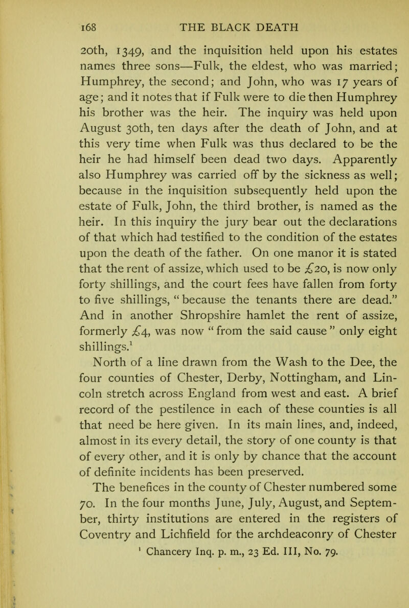 20th, 1349, and the inquisition held upon his estates names three sons—Fulk, the eldest, who was married; Humphrey, the second; and John, who was 17 years of age; and it notes that if Fulk were to die then Humphrey his brother was the heir. The inquiry was held upon August 30th, ten days after the death of John, and at this very time when Fulk was thus declared to be the heir he had himself been dead two days. Apparently also Humphrey was carried off by the sickness as well; because in the inquisition subsequently held upon the estate of Fulk, John, the third brother, is named as the heir. In this inquiry the jury bear out the declarations of that which had testified to the condition of the estates upon the death of the father. On one manor it is stated that the rent of assize, which used to be £20^ is now only forty shillings, and the court fees have fallen from forty to five shillings,  because the tenants there are dead. And in another Shropshire hamlet the rent of assize, formerly £4, was now  from the said cause  only eight shillings.1 North of a line drawn from the Wash to the Dee, the four counties of Chester, Derby, Nottingham, and Lin- coln stretch across England from west and east. A brief record of the pestilence in each of these counties is all that need be here given. In its main lines, and, indeed, almost in its every detail, the story of one county is that of every other, and it is only by chance that the account of definite incidents has been preserved. The benefices in the county of Chester numbered some 70. In the four months June, July, August, and Septem- ber, thirty institutions are entered in the registers of Coventry and Lichfield for the archdeaconry of Chester 1 Chancery Inq. p. m., 23 Ed. Ill, No. 79.