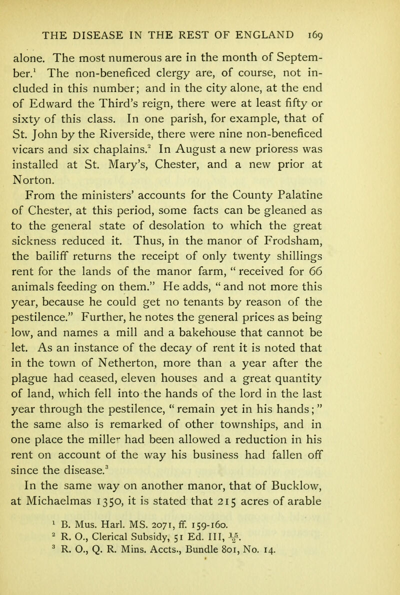 alone. The most numerous are in the month of Septem- ber.1 The non-beneficed clergy are, of course, not in- cluded in this number; and in the city alone, at the end of Edward the Third's reign, there were at least fifty or sixty of this class. In one parish, for example, that of St. John by the Riverside, there were nine non-beneficed vicars and six chaplains.2 In August a new prioress was installed at St. Mary's, Chester, and a new prior at Norton. From the ministers' accounts for the County Palatine of Chester, at this period, some facts can be gleaned as to the general state of desolation to which the great sickness reduced it. Thus, in the manor of Frodsham, the bailiff returns the receipt of only twenty shillings rent for the lands of the manor farm,  received for 66 animals feeding on them. He adds,  and not more this year, because he could get no tenants by reason of the pestilence. Further, he notes the general prices as being low, and names a mill and a bakehouse that cannot be let. As an instance of the decay of rent it is noted that in the town of Netherton, more than a year after the plague had ceased, eleven houses and a great quantity of land, which fell into the hands of the lord in the last year through the pestilence,  remain yet in his hands; the same also is remarked of other townships, and in one place the miller had been allowed a reduction in his rent on account of the way his business had fallen off since the disease.3 In the same way on another manor, that of Bucklow, at Michaelmas 1350, it is stated that 215 acres of arable 1 B. Mus. Harl. MS. 2071, ff. 159-160. 2 R. O., Clerical Subsidy, 51 Ed. Ill, 3 R. O., Q. R. Mins. Accts., Bundle 801, No. 14.