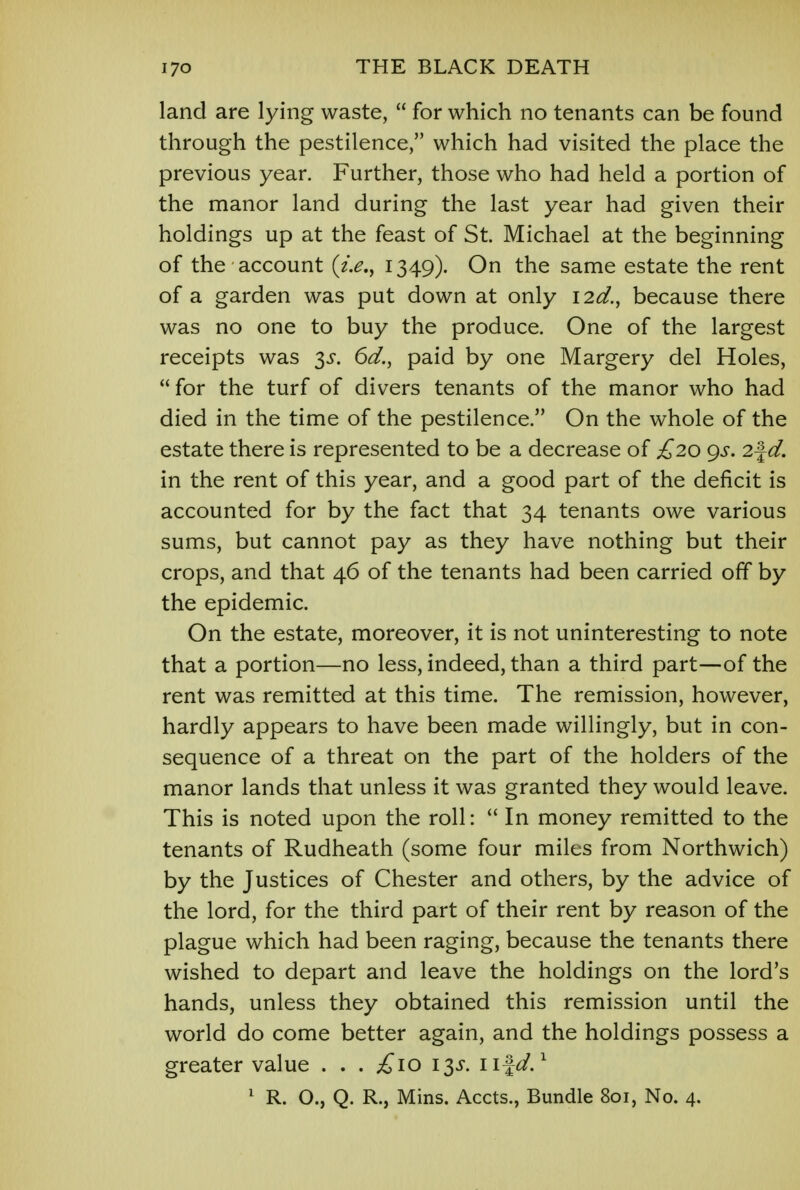 land are lying waste,  for which no tenants can be found through the pestilence, which had visited the place the previous year. Further, those who had held a portion of the manor land during the last year had given their holdings up at the feast of St. Michael at the beginning of the account (i.e., 1349). On the same estate the rent of a garden was put down at only I2d., because there was no one to buy the produce. One of the largest receipts was 3^. 6d., paid by one Margery del Holes,  for the turf of divers tenants of the manor who had died in the time of the pestilence. On the whole of the estate there is represented to be a decrease of £20 gs. 2\d. in the rent of this year, and a good part of the deficit is accounted for by the fact that 34 tenants owe various sums, but cannot pay as they have nothing but their crops, and that 46 of the tenants had been carried off by the epidemic. On the estate, moreover, it is not uninteresting to note that a portion—no less, indeed, than a third part—of the rent was remitted at this time. The remission, however, hardly appears to have been made willingly, but in con- sequence of a threat on the part of the holders of the manor lands that unless it was granted they would leave. This is noted upon the roll:  In money remitted to the tenants of Rudheath (some four miles from Northwich) by the Justices of Chester and others, by the advice of the lord, for the third part of their rent by reason of the plague which had been raging, because the tenants there wished to depart and leave the holdings on the lord's hands, unless they obtained this remission until the world do come better again, and the holdings possess a greater value . . . £>\o 13^. n%d.1