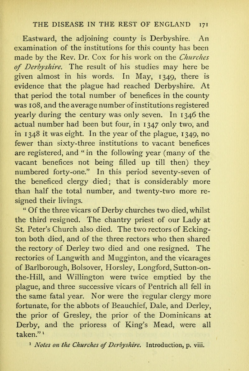 Eastward, the adjoining county is Derbyshire. An examination of the institutions for this county has been made by the Rev. Dr. Cox for his work on the Churches of Derbyshire. The result of his studies may here be given almost in his words. In May, 1349, there is evidence that the plague had reached Derbyshire. At that period the total number of benefices in the county was 108, and the average number of institutions registered yearly during the century was only seven. In 1346 the actual number had been but four, in 1347 only two, and in 1348 it was eight. In the year of the plague, 1349, no fewer than sixty-three institutions to vacant benefices are registered, and  in the following year (many of the vacant benefices not being filled up till then) they numbered forty-one. In this period seventy-seven of the beneficed clergy died; that is considerably more than half the total number, and twenty-two more re- signed their livings.  Of the three vicars of Derby churches two died, whilst the third resigned. The chantry priest of our Lady at St. Peter's Church also died. The two rectors of Ecking- ton both died, and of the three rectors who then shared the rectory of Derley two died and one resigned. The rectories of Langwith and Mugginton, and the vicarages of Barlborough, Bolsover, Horsley, Longford, Sutton-on- the-Hill, and Willington were twice emptied by the plague, and three successive vicars of Pentrich all fell in the same fatal year. Nor were the regular clergy more fortunate, for the abbots of Beauchief, Dale, and Derley, the prior of Gresley, the prior of the Dominicans at Derby, and the prioress of King's Mead, were all taken.1 1 Notes on the Churches of Derbyshire. Introduction, p. viii.