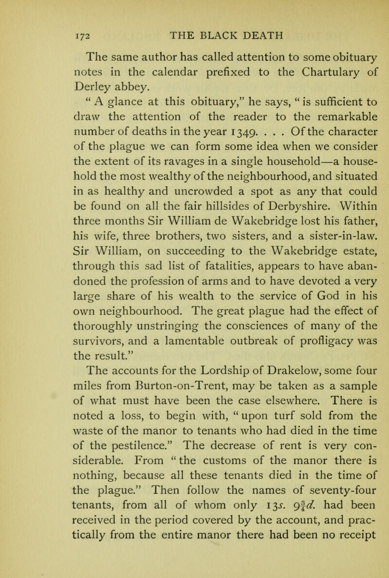 The same author has called attention to some obituary notes in the calendar prefixed to the Chartulary of Derley abbey.  A glance at this obituary, he says,  is sufficient to draw the attention of the reader to the remarkable number of deaths in the year 1349. . . . Of the character of the plague we can form some idea when we consider the extent of its ravages in a single household—a house- hold the most wealthy of the neighbourhood, and situated in as healthy and uncrowded a spot as any that could be found on all the fair hillsides of Derbyshire. Within three months Sir William de Wakebridge lost his father, his wife, three brothers, two sisters, and a sister-in-law. Sir William, on succeeding to the Wakebridge estate, through this sad list of fatalities, appears to have aban- doned the profession of arms and to have devoted a very large share of his wealth to the service of God in his own neighbourhood. The great plague had the effect of thoroughly unstringing the consciences of many of the survivors, and a lamentable outbreak of profligacy was the result. The accounts for the Lordship of Drakelow, some four miles from Burton-on-Trent, may be taken as a sample of what must have been the case elsewhere. There is noted a loss, to begin with,  upon turf sold from the waste of the manor to tenants who had died in the time of the pestilence. The decrease of rent is very con- siderable. From  the customs of the manor there is nothing, because all these tenants died in the time of the plague. Then follow the names of seventy-four tenants, from all of whom only 13^. g%d. had been received in the period covered by the account, and prac- tically from the entire manor there had been no receipt