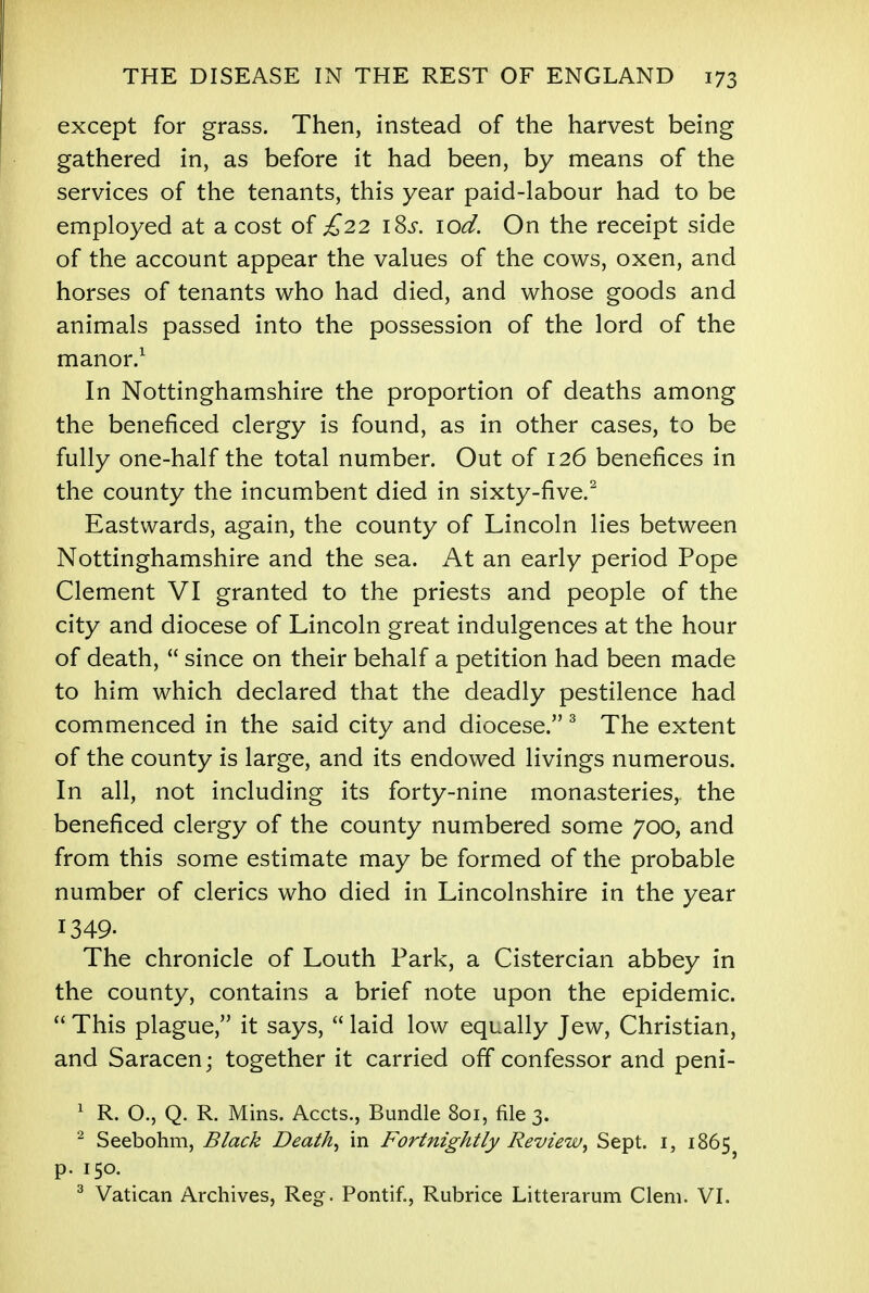 except for grass. Then, instead of the harvest being gathered in, as before it had been, by means of the services of the tenants, this year paid-labour had to be employed at a cost of £22 \%s. lod. On the receipt side of the account appear the values of the cows, oxen, and horses of tenants who had died, and whose goods and animals passed into the possession of the lord of the manor.1 In Nottinghamshire the proportion of deaths among the beneficed clergy is found, as in other cases, to be fully one-half the total number. Out of 126 benefices in the county the incumbent died in sixty-five.2 Eastwards, again, the county of Lincoln lies between Nottinghamshire and the sea. At an early period Pope Clement VI granted to the priests and people of the city and diocese of Lincoln great indulgences at the hour of death,  since on their behalf a petition had been made to him which declared that the deadly pestilence had commenced in the said city and diocese. 3 The extent of the county is large, and its endowed livings numerous. In all, not including its forty-nine monasteries, the beneficed clergy of the county numbered some 700, and from this some estimate may be formed of the probable number of clerics who died in Lincolnshire in the year 1349- The chronicle of Louth Park, a Cistercian abbey in the county, contains a brief note upon the epidemic.  This plague, it says,  laid low equally Jew, Christian, and Saracen; together it carried off confessor and peni- 1 R. O., Q. R. Mins. Accts., Bundle 801, file 3. 2 Seebohm, Black Death^ in Fortnightly ReviewSept. 1, 1865 p. 150. 3 Vatican Archives, Reg. Pontif., Rubrice Litterarum Clem. VI.