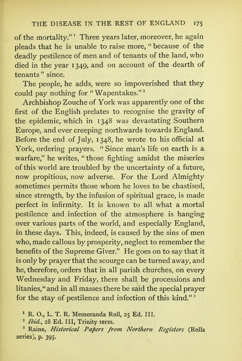 of the mortality.1 Three years later, moreover, he again pleads that he is unable to raise more,  because of the deadly pestilence of men and of tenants of the land, who died in the year 1349, and on account of the dearth of tenants  since. The people, he adds, were so impoverished that they could pay nothing for  Wapentakes. 2 Archbishop Zouche of York was apparently one of the first of the English prelates to recognise the gravity of the epidemic, which in 1348 was devastating Southern Europe, and ever creeping northwards towards England. Before the end of July, 1348, he wrote to his official at York, ordering prayers.  Since man's life on earth is a warfare, he writes,  those fighting amidst the miseries of this world are troubled by the uncertainty of a future, now propitious, now adverse. For the Lord Almighty sometimes permits those whom he loves to be chastised, since strength, by the infusion of spiritual grace, is made perfect in infirmity. It is known to all what a mortal pestilence and infection of the atmosphere is hanging over various parts of the world, and especially England, in these days. This, indeed, is caused by the sins of men who, made callous by prosperity, neglect to remember the benefits of the Supreme Giver. He goes on to say that it is only by prayer that the scourge can be turned away, and he, therefore, orders that in all parish churches, on every Wednesday and Friday, there shall be processions and litanies,and in all masses there be said the special prayer for the stay of pestilence and infection of this kind.3 1 R. O., L. T. R. Memoranda Roll, 25 Ed. III. 2 Ibid., 28 Ed. Ill, Trinity term. 3 Raine, Historical Papers from Northern Registers (Rolls series), p. 395.