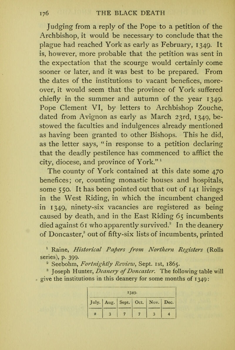 Judging from a reply of the Pope to a petition of the Archbishop, it would be necessary to conclude that the plague had reached York as early as February, 1349. It is, however, more probable that the petition was sent in the expectation that the scourge would certainly come sooner or later, and it was best to be prepared. From the dates of the institutions to vacant benefices, more- over, it would seem that the province of York suffered chiefly in the summer and autumn of the year 1349. Pope Clement VI, by letters to Archbishop Zouche, dated from Avignon as early as March 23rd, 1349, be- stowed the faculties and indulgences already mentioned as having been granted to other Bishops. This he did, as the letter says,  in response to a petition declaring that the deadly pestilence has commenced to afflict the city, diocese, and province of York. 1 The county of York contained at this date some 470 benefices; or, counting monastic houses and hospitals, some 550. It has been pointed out that out of 141 livings in the West Riding, in which the incumbent changed in 1349, ninety-six vacancies are registered as being caused by death, and in the East Riding 65 incumbents died against 61 who apparently survived.2 In the deanery of Doncaster,3 out of fifty-six lists of incumbents, printed 1 Raine, Historical Papers from Northern Registers (Rolls series), p. 399. 2 Seebohm, Fortnightly Review, Sept. 1st, 1865. 3 Joseph Hunter, Deanery of Doncaster. The following table will give the institutions in this deanery for some months of 1349: 1349- July. Aug. Sept. Oct. Nov. Dec. 2 3 7 7 3 4