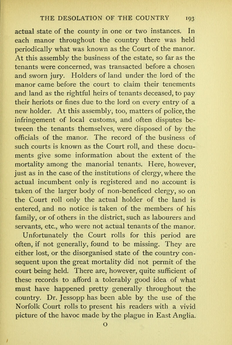 actual state of the county in one or two instances. In each manor throughout the country there was held periodically what was known as the Court of the manor. At this assembly the business of the estate, so far as the tenants were concerned, was transacted before a chosen and sworn jury. Holders of land under the lord of the manor came before the court to claim their tenements and land as the rightful heirs of tenants deceased, to pay their heriots or fines due to the lord on every entry of a new holder. At this assembly, too, matters of police, the infringement of local customs, and often disputes be- tween the tenants themselves, were disposed of by the officials of the manor. The record of the business of such courts is known as the Court roll, and these docu- ments give some information about the extent of the mortality among the manorial tenants. Here, however, just as in the case of the institutions of clergy, where the actual incumbent only is registered and no account is taken of the larger body of non-beneficed clergy, so on the Court roll only the actual holder of the land is entered, and no notice is taken of the members of his family, or of others in the district, such as labourers and servants, etc., who were not actual tenants of the manor. Unfortunately the Court rolls for this period are often, if not generally, found to be missing. They are either lost, or the disorganised state of the country con- sequent upon the great mortality did not permit of the court being held. There are, however, quite sufficient of these records to afford a tolerably good idea of what must have happened pretty generally throughout the country. Dr. Jessopp has been able by the use of the Norfolk Court rolls to present his readers with a vivid picture of the havoc made by the plague in East Anglia. O