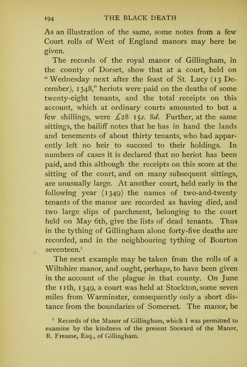 As an illustration of the same, some notes from a few- Court rolls of West of England manors may here be given. The records of the royal manor of Gillingham, in the county of Dorset, show that at a court, held on Wednesday next after the feast of St. Lucy (13 De- cember), 1348, heriots were paid on the deaths of some twenty-eight tenants, and the total receipts on this account, which at ordinary courts amounted to but a few shillings, were £2% \$s. Sd. Further, at the same sittings, the bailiff notes that he has in hand the lands and tenements of about thirty tenants, who had appar- ently left no heir to succeed to their holdings. In numbers of cases it is declared that no heriot has been paid, and this although the receipts on this score at the sitting of the court, and on many subsequent sittings, are unusually large. At another court, held early in the following year (1349) the names of two-and-twenty tenants of the manor are recorded as having died, and two large slips of parchment, belonging to the court held on May 6th, give the lists of dead tenants. Thus in the tything of Gillingham alone forty-five deaths are recorded, and in the neighbouring tything of Bourton seventeen.1 The next example may be taken from the rolls of a Wiltshire manor, and ought, perhaps, to have been given in the account of the plague in that county. On June the nth, 1349, a court was held at Stockton, some seven miles from Warminster, consequently only a short dis- tance from the boundaries of Somerset. The manor, be 1 Records of the Manor of Gillingham, which I was permitted to examine by the kindness of the present Steward of the Manor, R. Freame, Esq., of Gillingham.