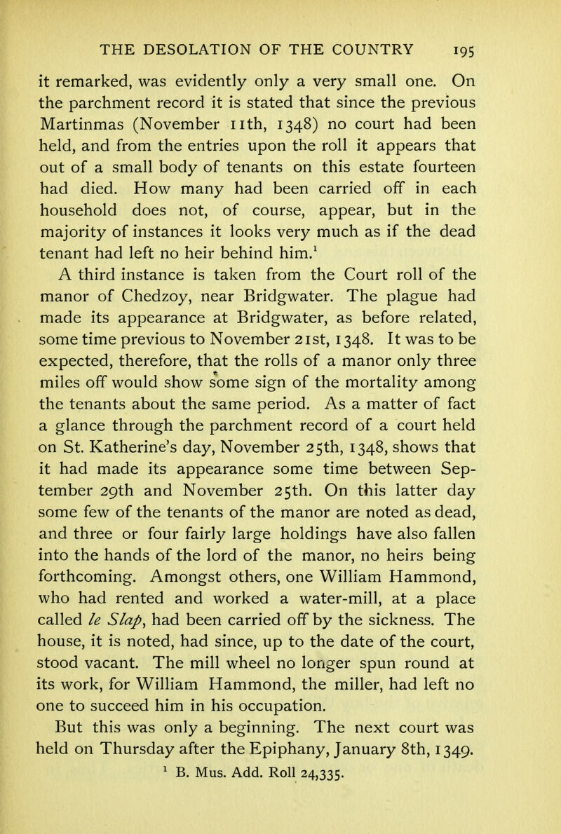 it remarked, was evidently only a very small one. On the parchment record it is stated that since the previous Martinmas (November nth, 1348) no court had been held, and from the entries upon the roll it appears that out of a small body of tenants on this estate fourteen had died. How many had been carried off in each household does not, of course, appear, but in the majority of instances it looks very much as if the dead tenant had left no heir behind him.1 A third instance is taken from the Court roll of the manor of Chedzoy, near Bridgwater. The plague had made its appearance at Bridgwater, as before related, some time previous to November 21st, 1348. It was to be expected, therefore, that the rolls of a manor only three miles off would show some sign of the mortality among the tenants about the same period. As a matter of fact a glance through the parchment record of a court held on St. Katherine's day, November 25th, 1348, shows that it had made its appearance some time between Sep- tember 29th and November 25th. On this latter day some few of the tenants of the manor are noted as dead, and three or four fairly large holdings have also fallen into the hands of the lord of the manor, no heirs being forthcoming. Amongst others, one William Hammond, who had rented and worked a water-mill, at a place called le Slap, had been carried off by the sickness. The house, it is noted, had since, up to the date of the court, stood vacant. The mill wheel no longer spun round at its work, for William Hammond, the miller, had left no one to succeed him in his occupation. But this was only a beginning. The next court was held on Thursday after the Epiphany, January 8th, 1349. 1 B. Mus. Add. Roll 24,335.