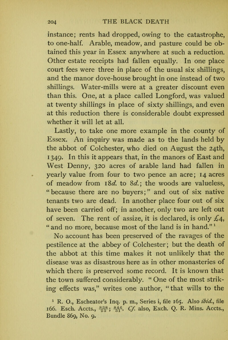 instance; rents had dropped, owing to the catastrophe, to one-half. Arable, meadow, and pasture could be ob- tained this year in Essex anywhere at such a reduction. Other estate receipts had fallen equally. In one place court fees were three in place of the usual six shillings, and the manor dove-house brought in one instead of two shillings. Water-mills were at a greater discount even than this. One, at a place called Longford, was valued at twenty shillings in place of sixty shillings, and even at this reduction there is considerable doubt expressed whether it will let at all. Lastly, to take one more example in the county of Essex. An inquiry was made as to the lands held by the abbot of Colchester, who died on August the 24th, 1349. In this it appears that, in the manors of East and West Denny, 320 acres of arable land had fallen in yearly value from four to two pence an acre; 14 acres of meadow from iSd. to 8d.; the woods are valueless, because there are no buyers; and out of six native tenants two are dead. In another place four out of six have been carried off; in another, only two are left out of seven. The rent of assize, it is declared, is only £4,  and no more, because most of the land is in hand.1 No account has been preserved of the ravages of the pestilence at the abbey of Colchester; but the death of the abbot at this time makes it not unlikely that the disease was as disastrous here as in other monasteries of which there is preserved some record. It is known that the town suffered considerably.  One of the most strik- ing effects was, writes one author, that wills to the 1 R. O., Escheator's Inq. p. m., Series i, file 165. Also z'fo'd., file 166. Esch. Accts., -8^; %4T^. Cf. also, Exch. Q. R. Mins. Accts., Bundle 869, No. 9.