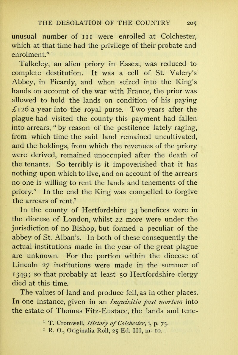 unusual number of 111 were enrolled at Colchester, which at that time had the privilege of their probate and enrolment. 1 Talkeley, an alien priory in Essex, was reduced to complete destitution. It was a cell of St Valery's Abbey, in Picardy, and when seized into the King's hands on account of the war with France, the prior was allowed to hold the lands on condition of his paying £126 a year into the royal purse. Two years after the plague had visited the county this payment had fallen into arrears,  by reason of the pestilence lately raging, from which time the said land remained uncultivated, and the holdings, from which the revenues of the priory were derived, remained unoccupied after the death of the tenants. So terribly is it impoverished that it has nothing upon which to live, and on account of the arrears no one is willing to rent the lands and tenements of the priory. In the end the King was compelled to forgive the arrears of rent.2 In the county of Hertfordshire 34 benefices were in the diocese of London, whilst 22 more were under the jurisdiction of no Bishop, but formed a peculiar of the abbey of St. Alban's. In both of these consequently the actual institutions made in the year of the great plague are unknown. For the portion within the diocese of Lincoln 27 institutions were made in the summer of 1349; so that probably at least 50 Hertfordshire clergy died at this time. The values of land and produce fell, as in other places. In one instance, given in an Inquisitio post mortem into the estate of Thomas Fitz-Eustace, the lands and tene- 1 T. Cromwell, History of Colchester, i, p. 75. 2 R. O., Originalia Roll, 25 Ed. Ill, m. 10.