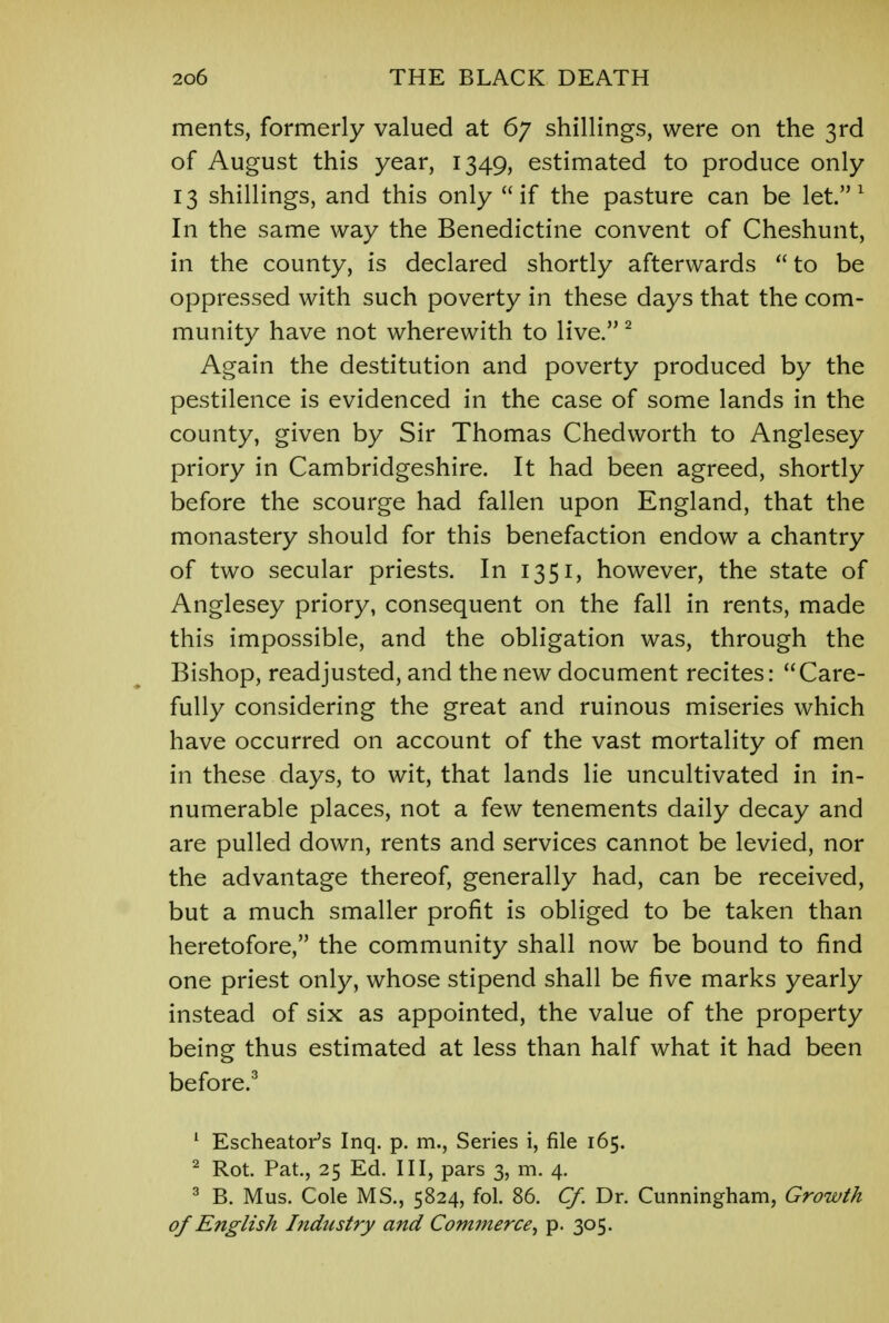 ments, formerly valued at 67 shillings, were on the 3rd of August this year, 1349, estimated to produce only 13 shillings, and this only if the pasture can be let.1 In the same way the Benedictine convent of Cheshunt, in the county, is declared shortly afterwards  to be oppressed with such poverty in these days that the com- munity have not wherewith to live. 2 Again the destitution and poverty produced by the pestilence is evidenced in the case of some lands in the county, given by Sir Thomas Chedworth to Anglesey priory in Cambridgeshire. It had been agreed, shortly before the scourge had fallen upon England, that the monastery should for this benefaction endow a chantry of two secular priests. In 1351, however, the state of Anglesey priory, consequent on the fall in rents, made this impossible, and the obligation was, through the Bishop, readjusted, and the new document recites:  Care- fully considering the great and ruinous miseries which have occurred on account of the vast mortality of men in these days, to wit, that lands lie uncultivated in in- numerable places, not a few tenements daily decay and are pulled down, rents and services cannot be levied, nor the advantage thereof, generally had, can be received, but a much smaller profit is obliged to be taken than heretofore, the community shall now be bound to find one priest only, whose stipend shall be five marks yearly instead of six as appointed, the value of the property being thus estimated at less than half what it had been before.3 1 Escheator's Inq. p. m., Series i, file 165. 2 Rot. Pat., 25 Ed. Ill, pars 3, m. 4. 3 B. Mus. Cole MS., 5824, fol. 86. Cf. Dr. Cunningham, Growth of English Industry and Commerce•, p. 305.