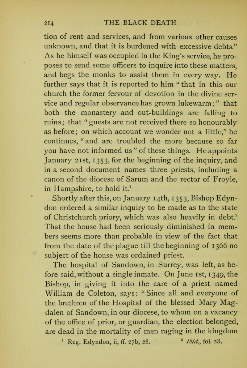 tion of rent and services, and from various other causes unknown, and that it is burdened with excessive debts. As he himself was occupied in the King's service, he pro- poses to send some officers to inquire into these matters, and begs the monks to assist them in every way. He further says that it is reported to him  that in this our church the former fervour of devotion in the divine ser- vice and regular observance has grown lukewarm; that both the monastery and out-buildings are falling to ruins; that  guests are not received there so honourably as before; on which account we wonder not a little, he continues,  and are troubled the more because so far you have not informed us  of these things. He appoints January 21st, 1353, for the beginning of the inquiry, and in a second document names three priests, including a canon of the diocese of Sarum and the rector of Froyle, in Hampshire, to hold it.1 Shortly after this, on January 14th, 1353, Bishop Edyn- don ordered a similar inquiry to be made as to the state of Christchurch priory, which was also heavily in debt.2 That the house had been seriously diminished in mem- bers seems more than probable in view of the fact that from the date of the plague till the beginning of 1366 no subject of the house was ordained priest. The hospital of Sandown, in Surrey, was left, as be- fore said, without a single inmate. On June 1st, 1349, the Bishop, in giving it into the care of a priest named William de Coleton, says:  Since all and everyone of the brethren of the Hospital of the blessed Mary Mag- dalen of Sandown, in our diocese, to whom on a vacancy of the office of prior, or guardian, the election belonged, are dead in the mortality of men raging in the kingdom