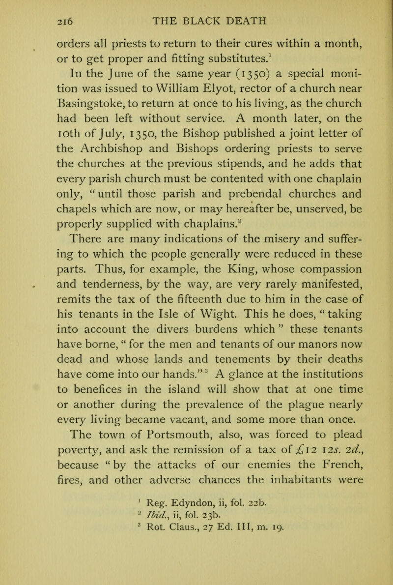 orders all priests to return to their cures within a month, or to get proper and fitting substitutes.1 In the June of the same year (1350) a special moni- tion was issued to William Elyot, rector of a church near Basingstoke, to return at once to his living, as the church had been left without service. A month later, on the 10th of July, 1350, the Bishop published a joint letter of the Archbishop and Bishops ordering priests to serve the churches at the previous stipends, and he adds that every parish church must be contented with one chaplain only,  until those parish and prebendal churches and chapels which are now, or may hereafter be, unserved, be properly supplied with chaplains.2 There are many indications of the misery and suffer- ing to which the people generally were reduced in these parts. Thus, for example, the King, whose compassion and tenderness, by the way, are very rarely manifested, remits the tax of the fifteenth due to him in the case of his tenants in the Isle of Wight. This he does,  taking into account the divers burdens which  these tenants have borne,  for the men and tenants of our manors now dead and whose lands and tenements by their deaths have come into our hands.3 A glance at the institutions to benefices in the island will show that at one time or another during the prevalence of the plague nearly every living became vacant, and some more than once. The town of Portsmouth, also, was forced to plead poverty, and ask the remission of a tax of £12 12s. 2d., because by the attacks of our enemies the French, fires, and other adverse chances the inhabitants were 1 Reg. Edyndon, ii, fol. 22b. 2 Ibid., ii, fol. 23b. 3 Rot. Claus., 27 Ed. Ill, m. 19.