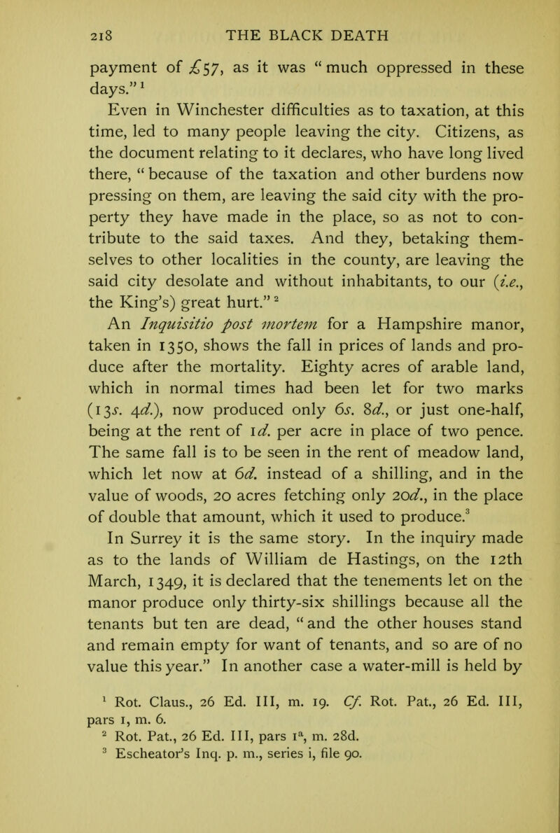 payment of £57, as it was  much oppressed in these days.1 Even in Winchester difficulties as to taxation, at this time, led to many people leaving the city. Citizens, as the document relating to it declares, who have long lived there,  because of the taxation and other burdens now pressing on them, are leaving the said city with the pro- perty they have made in the place, so as not to con- tribute to the said taxes. And they, betaking them- selves to other localities in the county, are leaving the said city desolate and without inhabitants, to our the King's) great hurt.2 An Inquisitio post mortem for a Hampshire manor, taken in 1350, shows the fall in prices of lands and pro- duce after the mortality. Eighty acres of arable land, which in normal times had been let for two marks (13J. 4^.), now produced only 6s. Sd., or just one-half, being at the rent of id. per acre in place of two pence. The same fall is to be seen in the rent of meadow land, which let now at 6d. instead of a shilling, and in the value of woods, 20 acres fetching only 2od., in the place of double that amount, which it used to produce.3 In Surrey it is the same story. In the inquiry made as to the lands of William de Hastings, on the 12th March, 1349, it is declared that the tenements let on the manor produce only thirty-six shillings because all the tenants but ten are dead,  and the other houses stand and remain empty for want of tenants, and so are of no value this year. In another case a water-mill is held by 1 Rot. Claus., 26 Ed. Ill, m. 19. Cf. Rot Pat, 26 Ed. Ill, pars 1, m. 6. 2 Rot. Pat, 26 Ed. Ill, pars ia, m. 28d. 3 Escheator's Inq. p. m., series i, file 90.