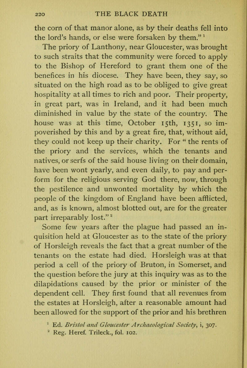 the corn of that manor alone, as by their deaths fell into the lord's hands, or else were forsaken by them. 1 The priory of Lanthony, near Gloucester, was brought to such straits that the community were forced to apply to the Bishop of Hereford to grant them one of the benefices in his diocese. They have been, they say, so situated on the high road as to be obliged to give great hospitality at all times to rich and poor. Their property, in great part, was in Ireland, and it had been much diminished in value by the state of the country. The house was at this time, October 15th, 1351, so im- poverished by this and by a great fire, that, without aid, they could not keep up their charity. For  the rents of the priory and the services, which the tenants and natives, or serfs of the said house living on their domain, have been wont yearly, and even daily, to pay and per- form for the religious serving God there, now, through the pestilence and unwonted mortality by which the people of the kingdom of England have been afflicted, and, as is known, almost blotted out, are for the greater part irreparably lost.2 Some few years after the plague had passed an in- quisition held at Gloucester as to the state of the priory of Horsleigh reveals the fact that a great number of the tenants on the estate had died. Horsleigh was at that period a cell of the priory of Bruton, in Somerset, and the question before the jury at this inquiry was as to the dilapidations caused by the prior or minister of the dependent cell. They first found that all revenues from the estates at Horsleigh, after a reasonable amount had been allowed for the support of the prior and his brethren 1 Ed. Bristol and Gloucester Archaeological Society, i, 307. 2 Reg. Heref. Trileck., fol. 102.