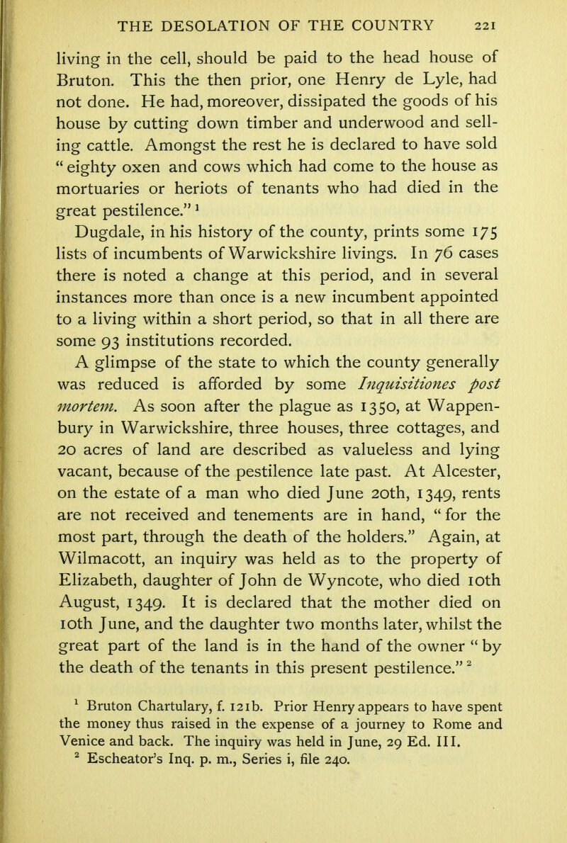 living in the cell, should be paid to the head house of Bruton. This the then prior, one Henry de Lyle, had not done. He had, moreover, dissipated the goods of his house by cutting down timber and underwood and sell- ing cattle. Amongst the rest he is declared to have sold  eighty oxen and cows which had come to the house as mortuaries or heriots of tenants who had died in the great pestilence. 1 Dugdale, in his history of the county, prints some 175 lists of incumbents of Warwickshire livings. In 76 cases there is noted a change at this period, and in several instances more than once is a new incumbent appointed to a living within a short period, so that in all there are some 93 institutions recorded. A glimpse of the state to which the county generally was reduced is afforded by some Inquisitiones post mortem. As soon after the plague as 1350, at Wappen- bury in Warwickshire, three houses, three cottages, and 20 acres of land are described as valueless and lying vacant, because of the pestilence late past. At Alcester, on the estate of a man who died June 20th, 1349, rents are not received and tenements are in hand,  for the most part, through the death of the holders. Again, at Wilmacott, an inquiry was held as to the property of Elizabeth, daughter of John de Wyncote, who died 10th August, 1349. It is declared that the mother died on 10th June, and the daughter two months later, whilst the great part of the land is in the hand of the owner  by the death of the tenants in this present pestilence. 2 1 Bruton Chartulary, f. 121b. Prior Henry appears to have spent the money thus raised in the expense of a journey to Rome and Venice and back. The inquiry was held in June, 29 Ed. III. 2 Escheator's Inq. p. m., Series i, file 240.