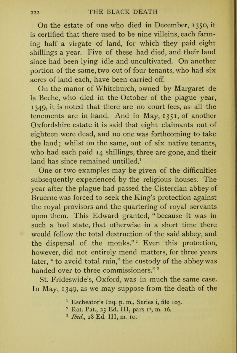 On the estate of one who died in December, 1350, it is certified that there used to be nine villeins, each farm- ing half a virgate of land, for which they paid eight shillings a year. Five of these had died, and their land since had been lying idle and uncultivated. On another portion of the same, two out of four tenants, who had six acres of land each, have been carried off. On the manor of Whitchurch, owned by Margaret de la Beche, who died in the October of the plague year, 1349, it is noted that there are no court fees, as all the tenements are in hand. And in May, 1351, of another Oxfordshire estate it is said that eight claimants out of eighteen were dead, and no one was forthcoming to take the land; whilst on the same, out of six native tenants, who had each paid 14 shillings, three are gone, and their land has since remained untilled.1 One or two examples may be given of the difficulties subsequently experienced by the religious houses. The year after the plague had passed the Cistercian abbey of Bruerne was forced to seek the King's protection against the royal provisors and the quartering of royal servants upon them. This Edward granted,  because it was in such a bad state, that otherwise in a short time there would follow the total destruction of the said abbey, and the dispersal of the monks.2 Even this protection, however, did not entirely mend matters, for three years later,  to avoid total ruin, the custody of the abbey was handed over to three commissioners. 3 St. Frideswide's, Oxford, was in much the same case. In May, 1349, as we may suppose from the death of the 1 Escheator's Inq. p. m., Series i, file 103. 2 Rot. Pat., 25 Ed. Ill, pars 1% m. 16. 3 Ibid., 28 Ed. Ill, m. 10.