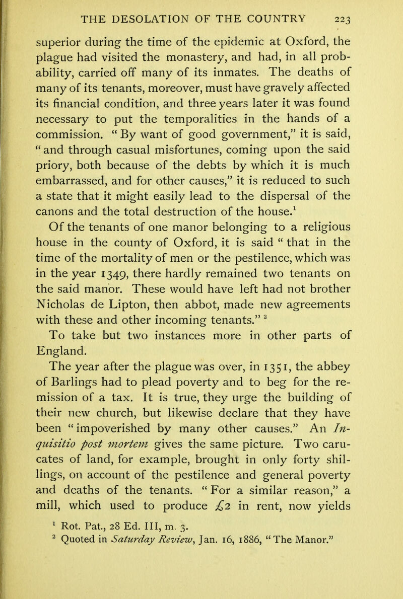 superior during the time of the epidemic at Oxford, the plague had visited the monastery, and had, in all prob- ability, carried off many of its inmates. The deaths of many of its tenants, moreover, must have gravely affected its financial condition, and three years later it was found necessary to put the temporalities in the hands of a commission.  By want of good government, it is said,  and through casual misfortunes, coming upon the said priory, both because of the debts by which it is much embarrassed, and for other causes, it is reduced to such a state that it might easily lead to the dispersal of the canons and the total destruction of the house.1 Of the tenants of one manor belonging to a religious house in the county of Oxford, it is said  that in the time of the mortality of men or the pestilence, which was in the year 1349, there hardly remained two tenants on the said manor. These would have left had not brother Nicholas de Lipton, then abbot, made new agreements with these and other incoming tenants. 2 To take but two instances more in other parts of England. The year after the plague was over, in 1351, the abbey of Barlings had to plead poverty and to beg for the re- mission of a tax. It is true, they urge the building of their new church, but likewise declare that they have been  impoverished by many other causes. An In- quisitio post mortem gives the same picture. Two caru- cates of land, for example, brought in only forty shil- lings, on account of the pestilence and general poverty and deaths of the tenants.  For a similar reason, a mill, which used to produce £2 in rent, now yields 1 Rot. Pat., 28 Ed. Ill, m. 3. 2 Quoted in Saturday Review, Jan. 16, 1886, The Manor.