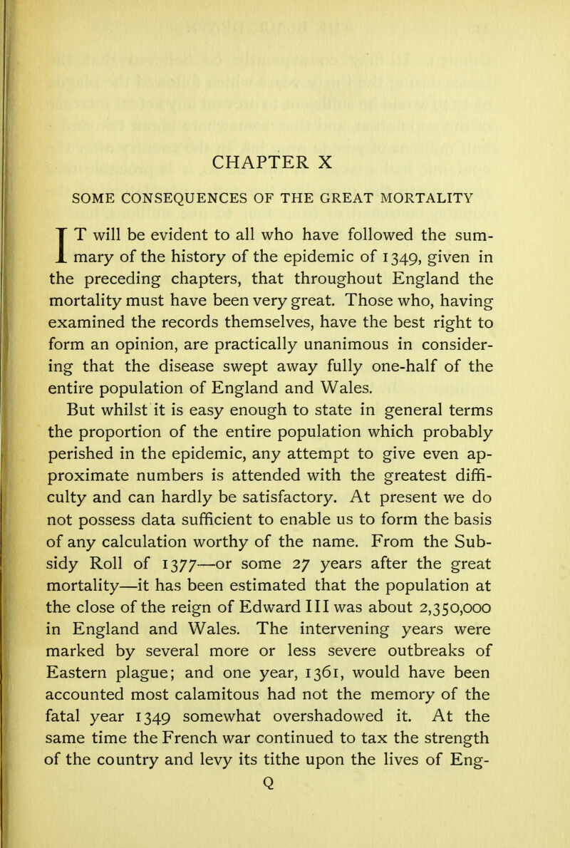 CHAPTER X SOME CONSEQUENCES OF THE GREAT MORTALITY IT will be evident to all who have followed the sum- mary of the history of the epidemic of 1349, given in the preceding chapters, that throughout England the mortality must have been very great. Those who, having examined the records themselves, have the best right to form an opinion, are practically unanimous in consider- ing that the disease swept away fully one-half of the entire population of England and Wales. But whilst it is easy enough to state in general terms the proportion of the entire population which probably perished in the epidemic, any attempt to give even ap- proximate numbers is attended with the greatest diffi- culty and can hardly be satisfactory. At present we do not possess data sufficient to enable us to form the basis of any calculation worthy of the name. From the Sub- sidy Roll of 1377—or some 27 years after the great mortality—it has been estimated that the population at the close of the reign of Edward III was about 2,350,000 in England and Wales. The intervening years were marked by several more or less severe outbreaks of Eastern plague; and one year, 1361, would have been accounted most calamitous had not the memory of the fatal year 1349 somewhat overshadowed it. At the same time the French war continued to tax the strength of the country and levy its tithe upon the lives of Eng- Q
