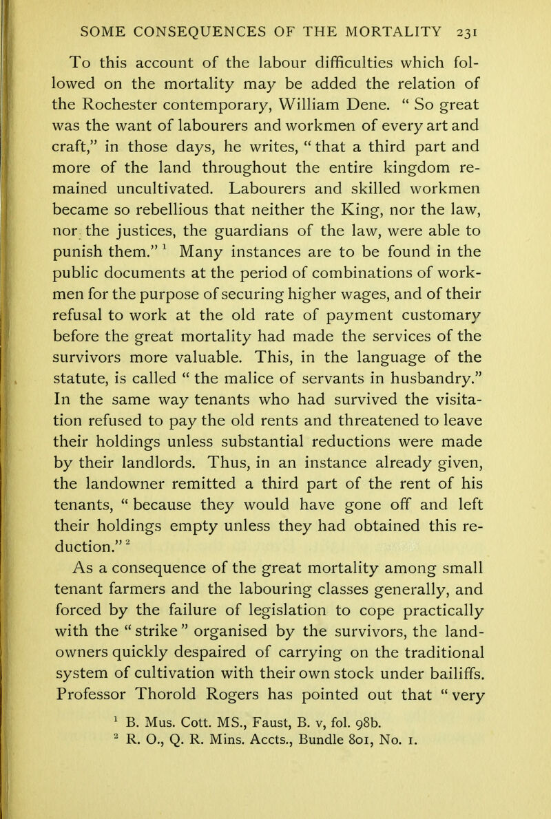 To this account of the labour difficulties which fol- lowed on the mortality may be added the relation of the Rochester contemporary, William Dene.  So great was the want of labourers and workmen of every art and craft, in those days, he writes,  that a third part and more of the land throughout the entire kingdom re- mained uncultivated. Labourers and skilled workmen became so rebellious that neither the King, nor the law, nor the justices, the guardians of the law, were able to punish them. 1 Many instances are to be found in the public documents at the period of combinations of work- men for the purpose of securing higher wages, and of their refusal to work at the old rate of payment customar}/ before the great mortality had made the services of the survivors more valuable. This, in the language of the statute, is called  the malice of servants in husbandry. In the same way tenants who had survived the visita- tion refused to pay the old rents and threatened to leave their holdings unless substantial reductions were made by their landlords. Thus, in an instance already given, the landowner remitted a third part of the rent of his tenants,  because they would have gone off and left their holdings empty unless they had obtained this re- duction.2 As a consequence of the great mortality among small tenant farmers and the labouring classes generally, and forced by the failure of legislation to cope practically with the  strike  organised by the survivors, the land- owners quickly despaired of carrying on the traditional system of cultivation with their own stock under bailiffs. Professor Thorold Rogers has pointed out that  very 1 B. Mus. Cott. MS., Faust, B. v, fol. 98b. 2 R. O., Q. R. Mins. Accts., Bundle 801, No. 1.