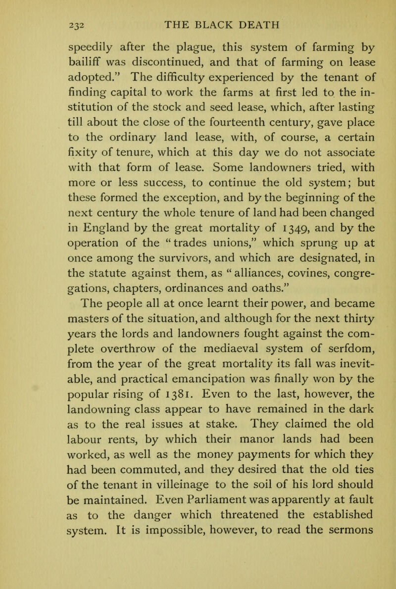 speedily after the plague, this system of farming by bailiff was discontinued, and that of farming on lease adopted. The difficulty experienced by the tenant of finding capital to work the farms at first led to the in- stitution of the stock and seed lease, which, after lasting till about the close of the fourteenth century, gave place to the ordinary land lease, with, of course, a certain fixity of tenure, which at this day we do not associate with that form of lease. Some landowners tried, with more or less success, to continue the old system; but these formed the exception, and by the beginning of the next century the whole tenure of land had been changed in England by the great mortality of 1349, and by the operation of the  trades unions, which sprung up at once among the survivors, and which are designated, in the statute against them, as  alliances, covines, congre- gations, chapters, ordinances and oaths. The people all at once learnt their power, and became masters of the situation, and although for the next thirty years the lords and landowners fought against the com- plete overthrow of the mediaeval system of serfdom, from the year of the great mortality its fall was inevit- able, and practical emancipation was finally won by the popular rising of 1381. Even to the last, however, the landowning class appear to have remained in the dark as to the real issues at stake. They claimed the old labour rents, by which their manor lands had been worked, as well as the money payments for which they had been commuted, and they desired that the old ties of the tenant in villeinage to the soil of his lord should be maintained. Even Parliament was apparently at fault as to the danger which threatened the established system. It is impossible, however, to read the sermons
