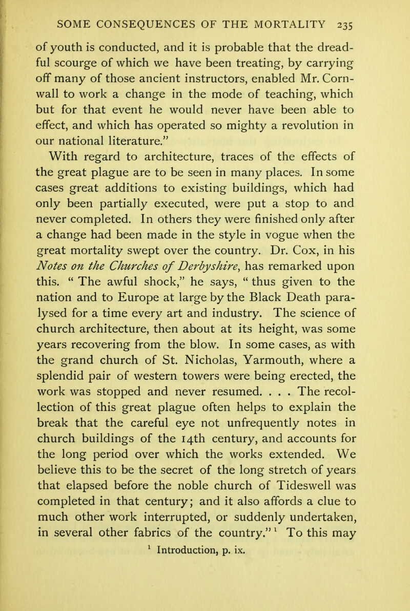 of youth is conducted, and it is probable that the dread- ful scourge of which we have been treating, by carrying off many of those ancient instructors, enabled Mr. Corn- wall to work a change in the mode of teaching, which but for that event he would never have been able to effect, and which has operated so mighty a revolution in our national literature. With regard to architecture, traces of the effects of the great plague are to be seen in many places. In some cases great additions to existing buildings, which had only been partially executed, were put a stop to and never completed. In others they were finished only after a change had been made in the style in vogue when the great mortality swept over the country. Dr. Cox, in his Notes on the Churches of Derbyshire, has remarked upon this.  The awful shock, he says,  thus given to the nation and to Europe at large by the Black Death para- lysed for a time every art and industry. The science of church architecture, then about at its height, was some years recovering from the blow. In some cases, as with the grand church of St. Nicholas, Yarmouth, where a splendid pair of western towers were being erected, the work was stopped and never resumed. . . . The recol- lection of this great plague often helps to explain the break that the careful eye not unfrequently notes in church buildings of the 14th century, and accounts for the long period over which the works extended. We believe this to be the secret of the long stretch of years that elapsed before the noble church of Tideswell was completed in that century; and it also affords a clue to much other work interrupted, or suddenly undertaken, in several other fabrics of the country. 1 To this may 1 Introduction, p. ix.