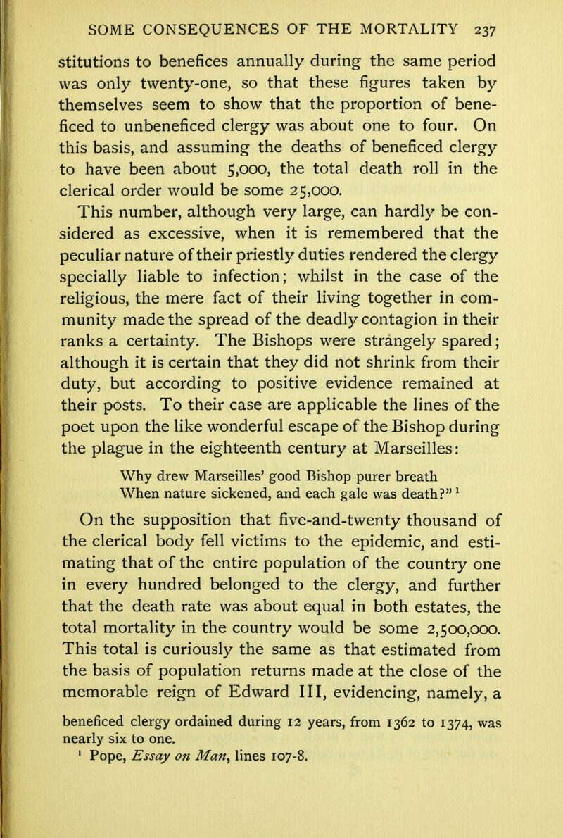 stitutions to benefices annually during the same period was only twenty-one, so that these figures taken by themselves seem to show that the proportion of bene- ficed to unbeneficed clergy was about one to four. On this basis, and assuming the deaths of beneficed clergy to have been about 5,000, the total death roll in the clerical order would be some 25,000. This number, although very large, can hardly be con- sidered as excessive, when it is remembered that the peculiar nature of their priestly duties rendered the clergy specially liable to infection; whilst in the case of the religious, the mere fact of their living together in com- munity made the spread of the deadly contagion in their ranks a certainty. The Bishops were strangely spared; although it is certain that they did not shrink from their duty, but according to positive evidence remained at their posts. To their case are applicable the lines of the poet upon the like wonderful escape of the Bishop during the plague in the eighteenth century at Marseilles: Why drew Marseilles' good Bishop purer breath When nature sickened, and each gale was death?1 On the supposition that five-and-twenty thousand of the clerical body fell victims to the epidemic, and esti- mating that of the entire population of the country one in every hundred belonged to the clergy, and further that the death rate was about equal in both estates, the total mortality in the country would be some 2,500,000. This total is curiously the same as that estimated from the basis of population returns made at the close of the memorable reign of Edward III, evidencing, namely, a beneficed clergy ordained during 12 years, from 1362 to 1374, was nearly six to one. 1 Pope, Essay on Man^ lines 107-8.