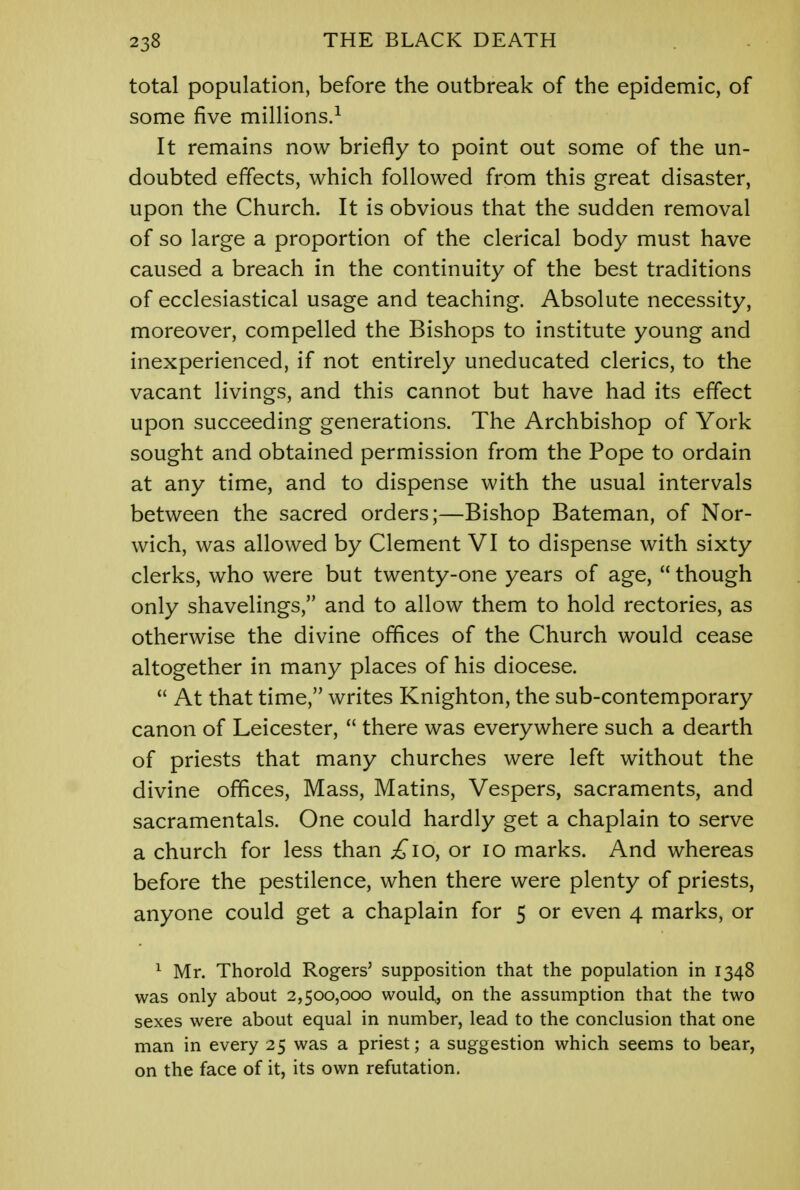 total population, before the outbreak of the epidemic, of some five millions.1 It remains now briefly to point out some of the un- doubted effects, which followed from this great disaster, upon the Church. It is obvious that the sudden removal of so large a proportion of the clerical body must have caused a breach in the continuity of the best traditions of ecclesiastical usage and teaching. Absolute necessity, moreover, compelled the Bishops to institute young and inexperienced, if not entirely uneducated clerics, to the vacant livings, and this cannot but have had its effect upon succeeding generations. The Archbishop of York sought and obtained permission from the Pope to ordain at any time, and to dispense with the usual intervals between the sacred orders;—Bishop Bateman, of Nor- wich, was allowed by Clement VI to dispense with sixty clerks, who were but twenty-one years of age,  though only shavelings, and to allow them to hold rectories, as otherwise the divine offices of the Church would cease altogether in many places of his diocese.  At that time, writes Knighton, the sub-contemporary canon of Leicester,  there was everywhere such a dearth of priests that many churches were left without the divine offices, Mass, Matins, Vespers, sacraments, and sacramentals. One could hardly get a chaplain to serve a church for less than £10, or 10 marks. And whereas before the pestilence, when there were plenty of priests, anyone could get a chaplain for 5 or even 4 marks, or 1 Mr. Thorold Rogers' supposition that the population in 1348 was only about 2,500,000 would^ on the assumption that the two sexes were about equal in number, lead to the conclusion that one man in every 25 was a priest; a suggestion which seems to bear, on the face of it, its own refutation.