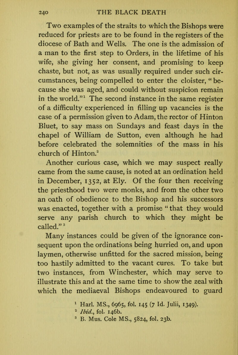 Two examples of the straits to which the Bishops were reduced for priests are to be found in the registers of the diocese of Bath and Wells. The one is the admission of a man to the first step to Orders, in the lifetime of his wife, she giving her consent, and promising to keep chaste, but not, as was usually required under such cir- cumstances, being compelled to enter the cloister,  be- cause she was aged, and could without suspicion remain in the world.1 The second instance in the same register of a difficulty experienced in filling up vacancies is the case of a permission given to Adam, the rector of Hinton Bluet, to say mass on Sundays and feast days in the chapel of William de Sutton, even although he had before celebrated the solemnities of the mass in his church of Hinton.2 Another curious case, which we may suspect really came from the same cause, is noted at an ordination held in December, 1352, at Ely. Of the four then receiving the priesthood two were monks, and from the other two an oath of obedience to the Bishop and his successors was enacted, together with a promise  that they would serve any parish church to which they might be called.3 Many instances could be given of the ignorance con- sequent upon the ordinations being hurried on, and upon laymen, otherwise unfitted for the sacred mission, being too hastily admitted to the vacant cures. To take but two instances, from Winchester, which may serve to illustrate this and at the same time to show the zeal with which the mediaeval Bishops endeavoured to guard 1 Harl. MS., 6965, fol. 145 (7 Id. Julii, 1349). 2 Ibid., fol. 146b. 3 B. Mus. Cole MS., 5824, fol. 23b.